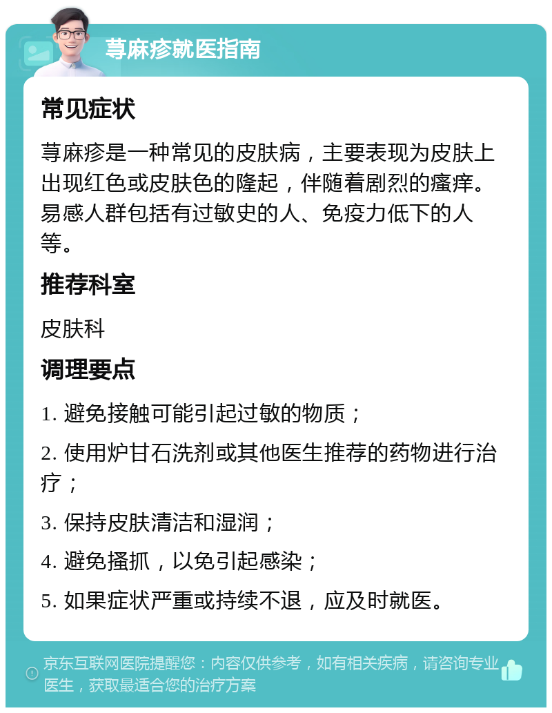 荨麻疹就医指南 常见症状 荨麻疹是一种常见的皮肤病，主要表现为皮肤上出现红色或皮肤色的隆起，伴随着剧烈的瘙痒。易感人群包括有过敏史的人、免疫力低下的人等。 推荐科室 皮肤科 调理要点 1. 避免接触可能引起过敏的物质； 2. 使用炉甘石洗剂或其他医生推荐的药物进行治疗； 3. 保持皮肤清洁和湿润； 4. 避免搔抓，以免引起感染； 5. 如果症状严重或持续不退，应及时就医。