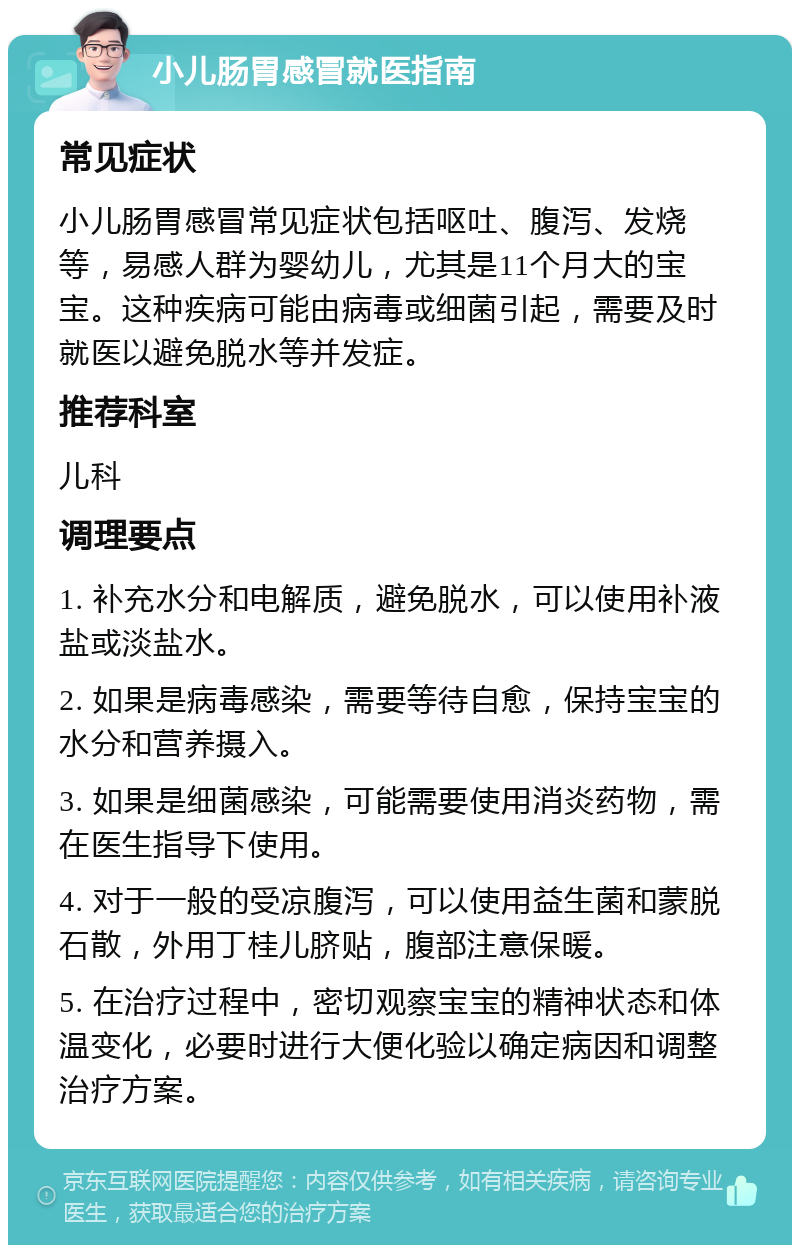 小儿肠胃感冒就医指南 常见症状 小儿肠胃感冒常见症状包括呕吐、腹泻、发烧等，易感人群为婴幼儿，尤其是11个月大的宝宝。这种疾病可能由病毒或细菌引起，需要及时就医以避免脱水等并发症。 推荐科室 儿科 调理要点 1. 补充水分和电解质，避免脱水，可以使用补液盐或淡盐水。 2. 如果是病毒感染，需要等待自愈，保持宝宝的水分和营养摄入。 3. 如果是细菌感染，可能需要使用消炎药物，需在医生指导下使用。 4. 对于一般的受凉腹泻，可以使用益生菌和蒙脱石散，外用丁桂儿脐贴，腹部注意保暖。 5. 在治疗过程中，密切观察宝宝的精神状态和体温变化，必要时进行大便化验以确定病因和调整治疗方案。