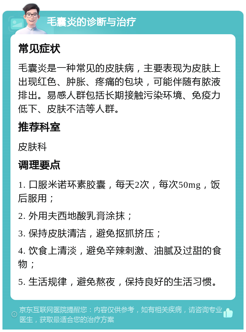 毛囊炎的诊断与治疗 常见症状 毛囊炎是一种常见的皮肤病，主要表现为皮肤上出现红色、肿胀、疼痛的包块，可能伴随有脓液排出。易感人群包括长期接触污染环境、免疫力低下、皮肤不洁等人群。 推荐科室 皮肤科 调理要点 1. 口服米诺环素胶囊，每天2次，每次50mg，饭后服用； 2. 外用夫西地酸乳膏涂抹； 3. 保持皮肤清洁，避免抠抓挤压； 4. 饮食上清淡，避免辛辣刺激、油腻及过甜的食物； 5. 生活规律，避免熬夜，保持良好的生活习惯。