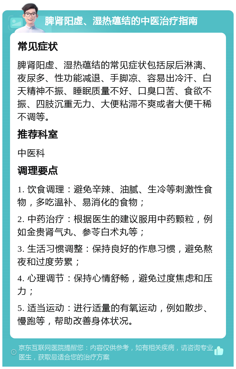 脾肾阳虚、湿热蕴结的中医治疗指南 常见症状 脾肾阳虚、湿热蕴结的常见症状包括尿后淋漓、夜尿多、性功能减退、手脚凉、容易出冷汗、白天精神不振、睡眠质量不好、口臭口苦、食欲不振、四肢沉重无力、大便粘滞不爽或者大便干稀不调等。 推荐科室 中医科 调理要点 1. 饮食调理：避免辛辣、油腻、生冷等刺激性食物，多吃温补、易消化的食物； 2. 中药治疗：根据医生的建议服用中药颗粒，例如金贵肾气丸、参苓白术丸等； 3. 生活习惯调整：保持良好的作息习惯，避免熬夜和过度劳累； 4. 心理调节：保持心情舒畅，避免过度焦虑和压力； 5. 适当运动：进行适量的有氧运动，例如散步、慢跑等，帮助改善身体状况。