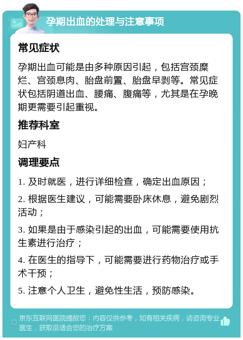 孕期出血的处理与注意事项 常见症状 孕期出血可能是由多种原因引起，包括宫颈糜烂、宫颈息肉、胎盘前置、胎盘早剥等。常见症状包括阴道出血、腰痛、腹痛等，尤其是在孕晚期更需要引起重视。 推荐科室 妇产科 调理要点 1. 及时就医，进行详细检查，确定出血原因； 2. 根据医生建议，可能需要卧床休息，避免剧烈活动； 3. 如果是由于感染引起的出血，可能需要使用抗生素进行治疗； 4. 在医生的指导下，可能需要进行药物治疗或手术干预； 5. 注意个人卫生，避免性生活，预防感染。