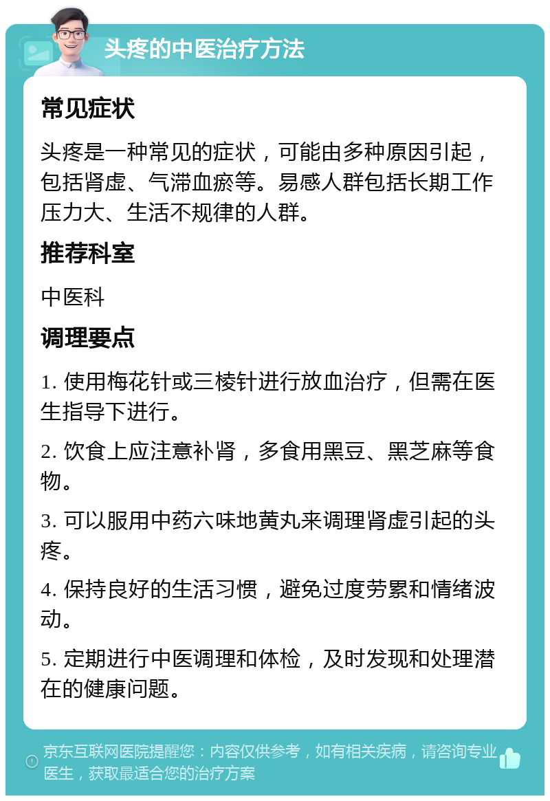 头疼的中医治疗方法 常见症状 头疼是一种常见的症状，可能由多种原因引起，包括肾虚、气滞血瘀等。易感人群包括长期工作压力大、生活不规律的人群。 推荐科室 中医科 调理要点 1. 使用梅花针或三棱针进行放血治疗，但需在医生指导下进行。 2. 饮食上应注意补肾，多食用黑豆、黑芝麻等食物。 3. 可以服用中药六味地黄丸来调理肾虚引起的头疼。 4. 保持良好的生活习惯，避免过度劳累和情绪波动。 5. 定期进行中医调理和体检，及时发现和处理潜在的健康问题。