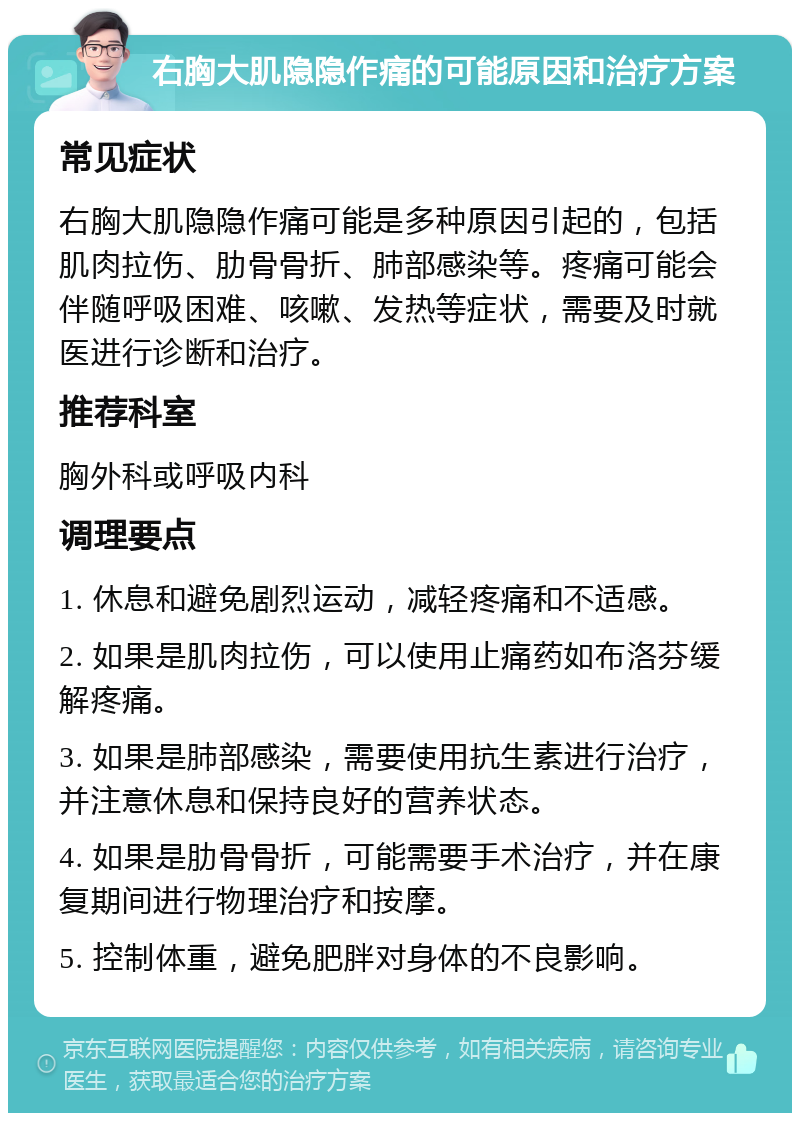 右胸大肌隐隐作痛的可能原因和治疗方案 常见症状 右胸大肌隐隐作痛可能是多种原因引起的，包括肌肉拉伤、肋骨骨折、肺部感染等。疼痛可能会伴随呼吸困难、咳嗽、发热等症状，需要及时就医进行诊断和治疗。 推荐科室 胸外科或呼吸内科 调理要点 1. 休息和避免剧烈运动，减轻疼痛和不适感。 2. 如果是肌肉拉伤，可以使用止痛药如布洛芬缓解疼痛。 3. 如果是肺部感染，需要使用抗生素进行治疗，并注意休息和保持良好的营养状态。 4. 如果是肋骨骨折，可能需要手术治疗，并在康复期间进行物理治疗和按摩。 5. 控制体重，避免肥胖对身体的不良影响。