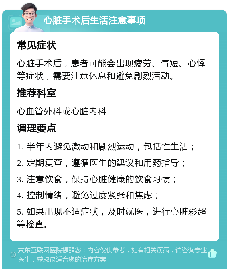 心脏手术后生活注意事项 常见症状 心脏手术后，患者可能会出现疲劳、气短、心悸等症状，需要注意休息和避免剧烈活动。 推荐科室 心血管外科或心脏内科 调理要点 1. 半年内避免激动和剧烈运动，包括性生活； 2. 定期复查，遵循医生的建议和用药指导； 3. 注意饮食，保持心脏健康的饮食习惯； 4. 控制情绪，避免过度紧张和焦虑； 5. 如果出现不适症状，及时就医，进行心脏彩超等检查。