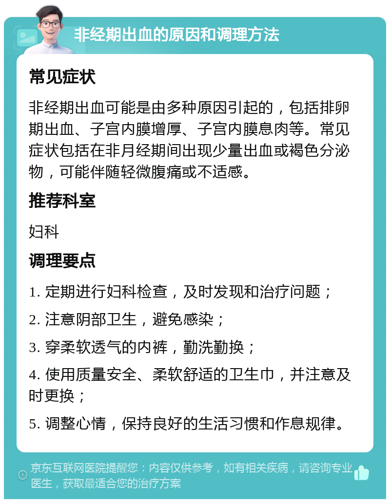 非经期出血的原因和调理方法 常见症状 非经期出血可能是由多种原因引起的，包括排卵期出血、子宫内膜增厚、子宫内膜息肉等。常见症状包括在非月经期间出现少量出血或褐色分泌物，可能伴随轻微腹痛或不适感。 推荐科室 妇科 调理要点 1. 定期进行妇科检查，及时发现和治疗问题； 2. 注意阴部卫生，避免感染； 3. 穿柔软透气的内裤，勤洗勤换； 4. 使用质量安全、柔软舒适的卫生巾，并注意及时更换； 5. 调整心情，保持良好的生活习惯和作息规律。