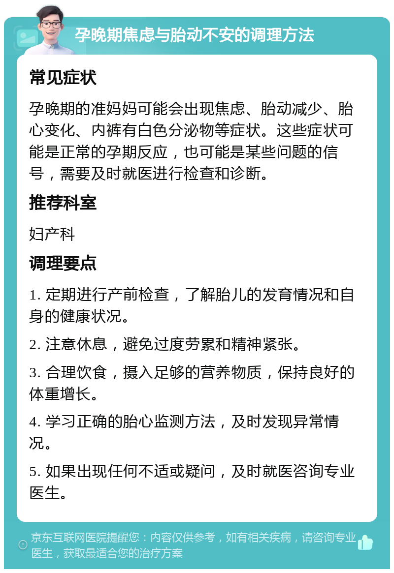 孕晚期焦虑与胎动不安的调理方法 常见症状 孕晚期的准妈妈可能会出现焦虑、胎动减少、胎心变化、内裤有白色分泌物等症状。这些症状可能是正常的孕期反应，也可能是某些问题的信号，需要及时就医进行检查和诊断。 推荐科室 妇产科 调理要点 1. 定期进行产前检查，了解胎儿的发育情况和自身的健康状况。 2. 注意休息，避免过度劳累和精神紧张。 3. 合理饮食，摄入足够的营养物质，保持良好的体重增长。 4. 学习正确的胎心监测方法，及时发现异常情况。 5. 如果出现任何不适或疑问，及时就医咨询专业医生。