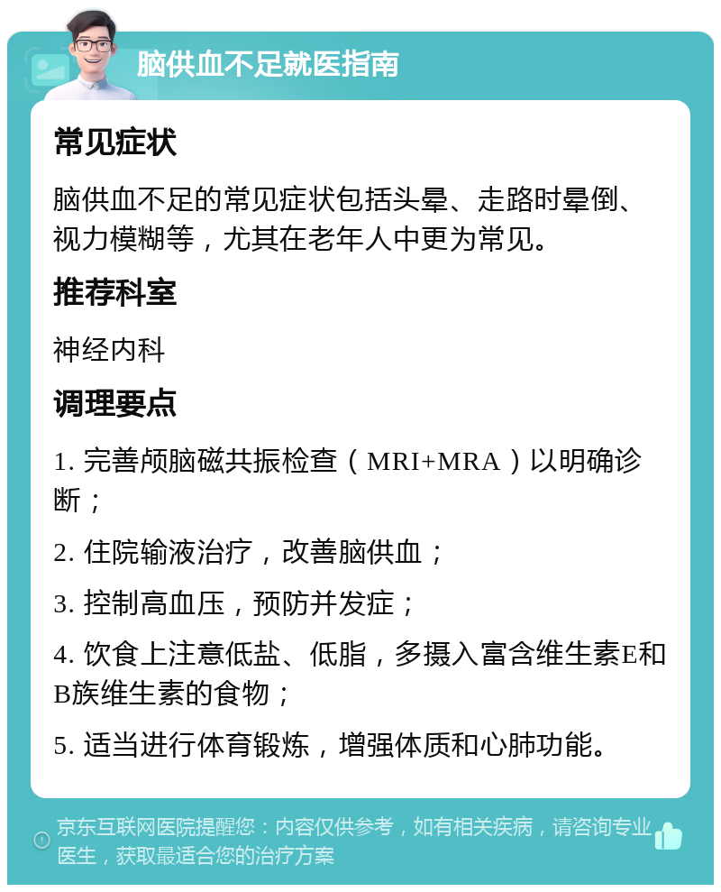 脑供血不足就医指南 常见症状 脑供血不足的常见症状包括头晕、走路时晕倒、视力模糊等，尤其在老年人中更为常见。 推荐科室 神经内科 调理要点 1. 完善颅脑磁共振检查（MRI+MRA）以明确诊断； 2. 住院输液治疗，改善脑供血； 3. 控制高血压，预防并发症； 4. 饮食上注意低盐、低脂，多摄入富含维生素E和B族维生素的食物； 5. 适当进行体育锻炼，增强体质和心肺功能。