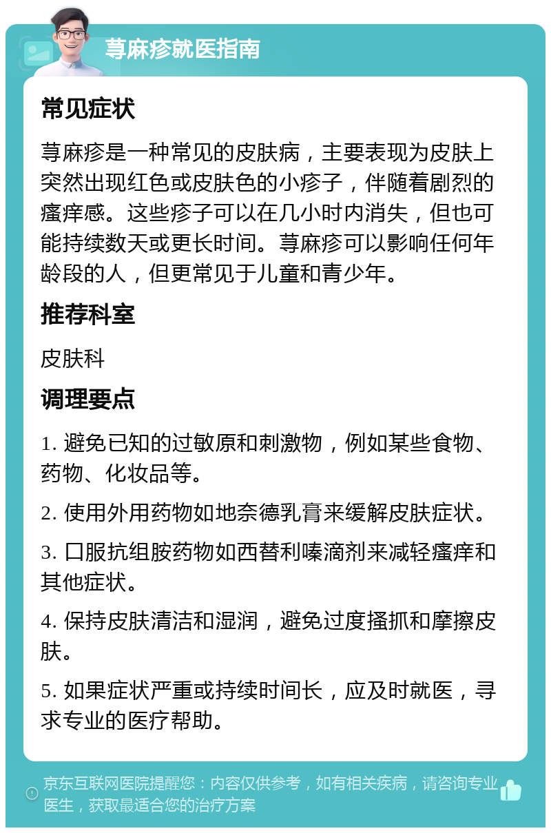 荨麻疹就医指南 常见症状 荨麻疹是一种常见的皮肤病，主要表现为皮肤上突然出现红色或皮肤色的小疹子，伴随着剧烈的瘙痒感。这些疹子可以在几小时内消失，但也可能持续数天或更长时间。荨麻疹可以影响任何年龄段的人，但更常见于儿童和青少年。 推荐科室 皮肤科 调理要点 1. 避免已知的过敏原和刺激物，例如某些食物、药物、化妆品等。 2. 使用外用药物如地奈德乳膏来缓解皮肤症状。 3. 口服抗组胺药物如西替利嗪滴剂来减轻瘙痒和其他症状。 4. 保持皮肤清洁和湿润，避免过度搔抓和摩擦皮肤。 5. 如果症状严重或持续时间长，应及时就医，寻求专业的医疗帮助。