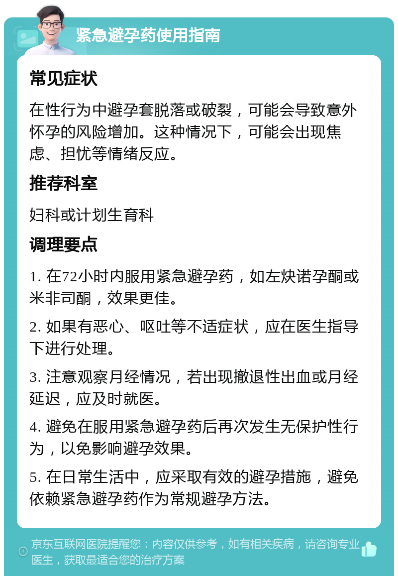 紧急避孕药使用指南 常见症状 在性行为中避孕套脱落或破裂，可能会导致意外怀孕的风险增加。这种情况下，可能会出现焦虑、担忧等情绪反应。 推荐科室 妇科或计划生育科 调理要点 1. 在72小时内服用紧急避孕药，如左炔诺孕酮或米非司酮，效果更佳。 2. 如果有恶心、呕吐等不适症状，应在医生指导下进行处理。 3. 注意观察月经情况，若出现撤退性出血或月经延迟，应及时就医。 4. 避免在服用紧急避孕药后再次发生无保护性行为，以免影响避孕效果。 5. 在日常生活中，应采取有效的避孕措施，避免依赖紧急避孕药作为常规避孕方法。