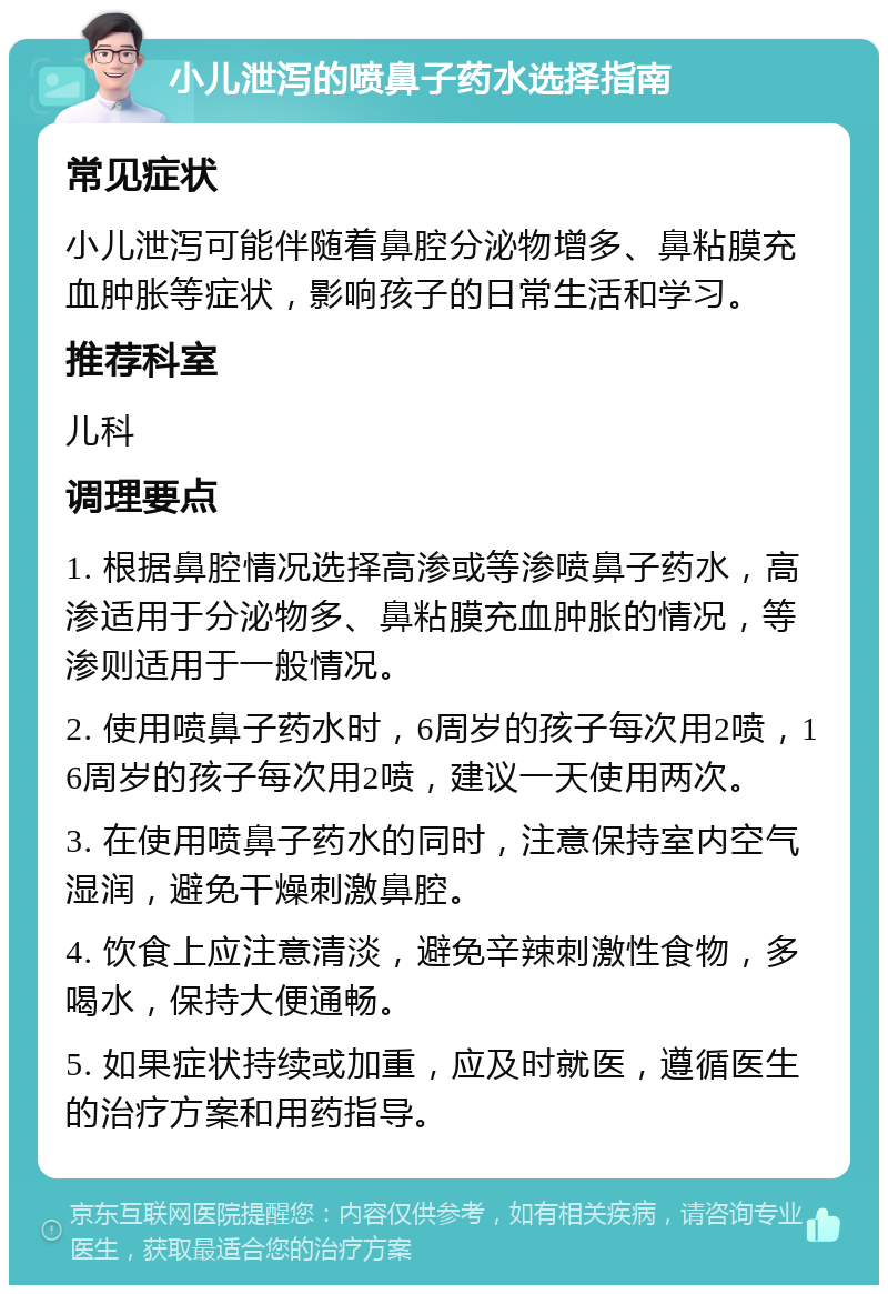 小儿泄泻的喷鼻子药水选择指南 常见症状 小儿泄泻可能伴随着鼻腔分泌物增多、鼻粘膜充血肿胀等症状，影响孩子的日常生活和学习。 推荐科室 儿科 调理要点 1. 根据鼻腔情况选择高渗或等渗喷鼻子药水，高渗适用于分泌物多、鼻粘膜充血肿胀的情况，等渗则适用于一般情况。 2. 使用喷鼻子药水时，6周岁的孩子每次用2喷，16周岁的孩子每次用2喷，建议一天使用两次。 3. 在使用喷鼻子药水的同时，注意保持室内空气湿润，避免干燥刺激鼻腔。 4. 饮食上应注意清淡，避免辛辣刺激性食物，多喝水，保持大便通畅。 5. 如果症状持续或加重，应及时就医，遵循医生的治疗方案和用药指导。