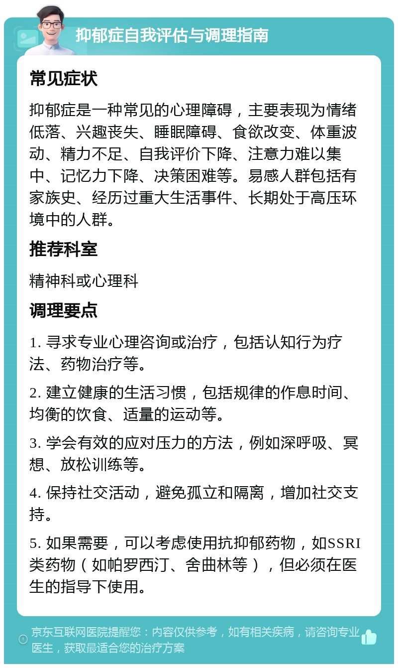 抑郁症自我评估与调理指南 常见症状 抑郁症是一种常见的心理障碍，主要表现为情绪低落、兴趣丧失、睡眠障碍、食欲改变、体重波动、精力不足、自我评价下降、注意力难以集中、记忆力下降、决策困难等。易感人群包括有家族史、经历过重大生活事件、长期处于高压环境中的人群。 推荐科室 精神科或心理科 调理要点 1. 寻求专业心理咨询或治疗，包括认知行为疗法、药物治疗等。 2. 建立健康的生活习惯，包括规律的作息时间、均衡的饮食、适量的运动等。 3. 学会有效的应对压力的方法，例如深呼吸、冥想、放松训练等。 4. 保持社交活动，避免孤立和隔离，增加社交支持。 5. 如果需要，可以考虑使用抗抑郁药物，如SSRI类药物（如帕罗西汀、舍曲林等），但必须在医生的指导下使用。