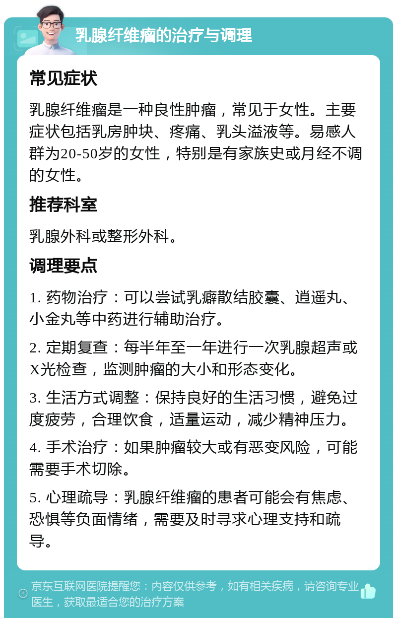 乳腺纤维瘤的治疗与调理 常见症状 乳腺纤维瘤是一种良性肿瘤，常见于女性。主要症状包括乳房肿块、疼痛、乳头溢液等。易感人群为20-50岁的女性，特别是有家族史或月经不调的女性。 推荐科室 乳腺外科或整形外科。 调理要点 1. 药物治疗：可以尝试乳癖散结胶囊、逍遥丸、小金丸等中药进行辅助治疗。 2. 定期复查：每半年至一年进行一次乳腺超声或X光检查，监测肿瘤的大小和形态变化。 3. 生活方式调整：保持良好的生活习惯，避免过度疲劳，合理饮食，适量运动，减少精神压力。 4. 手术治疗：如果肿瘤较大或有恶变风险，可能需要手术切除。 5. 心理疏导：乳腺纤维瘤的患者可能会有焦虑、恐惧等负面情绪，需要及时寻求心理支持和疏导。