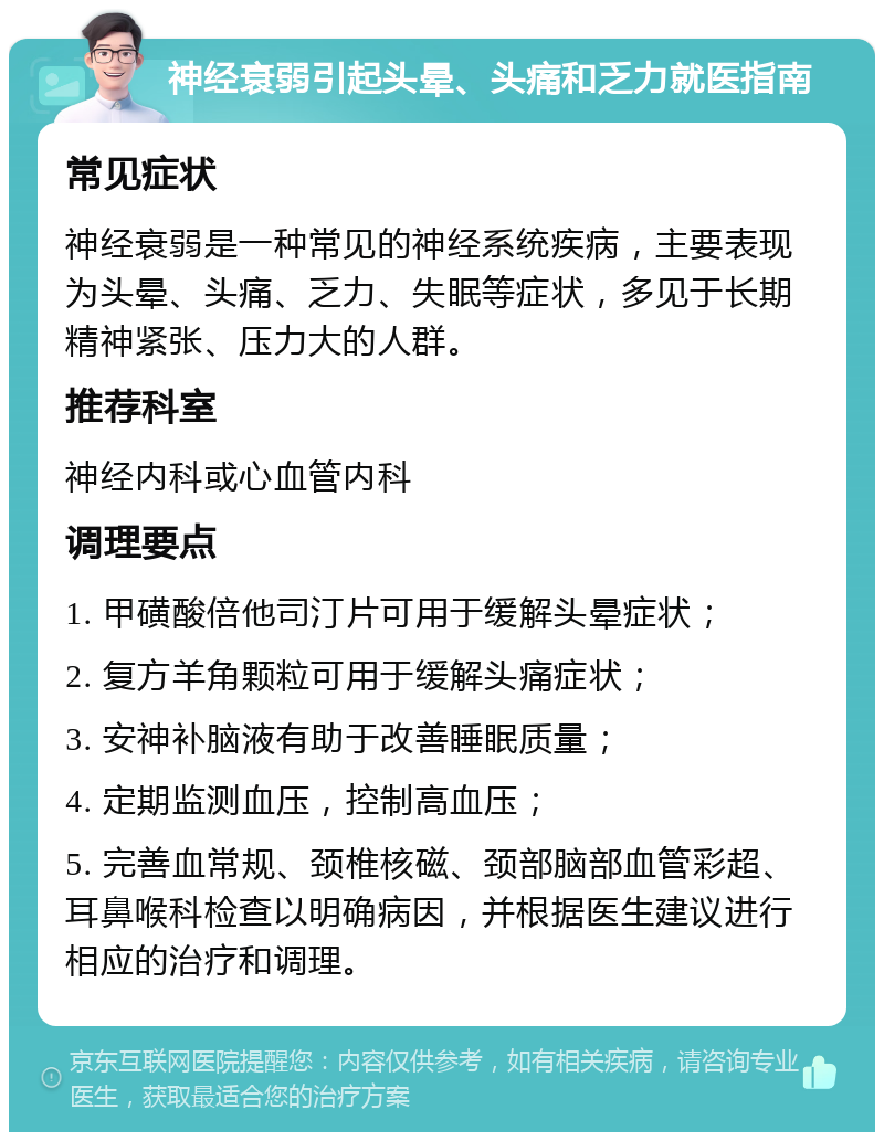 神经衰弱引起头晕、头痛和乏力就医指南 常见症状 神经衰弱是一种常见的神经系统疾病，主要表现为头晕、头痛、乏力、失眠等症状，多见于长期精神紧张、压力大的人群。 推荐科室 神经内科或心血管内科 调理要点 1. 甲磺酸倍他司汀片可用于缓解头晕症状； 2. 复方羊角颗粒可用于缓解头痛症状； 3. 安神补脑液有助于改善睡眠质量； 4. 定期监测血压，控制高血压； 5. 完善血常规、颈椎核磁、颈部脑部血管彩超、耳鼻喉科检查以明确病因，并根据医生建议进行相应的治疗和调理。