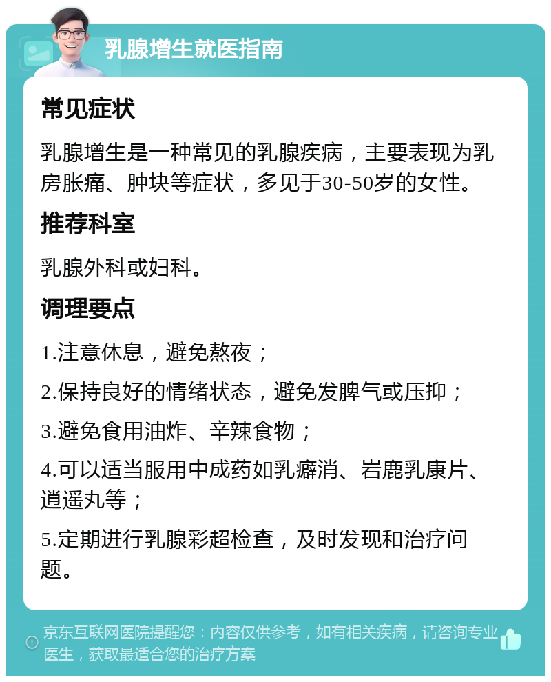 乳腺增生就医指南 常见症状 乳腺增生是一种常见的乳腺疾病，主要表现为乳房胀痛、肿块等症状，多见于30-50岁的女性。 推荐科室 乳腺外科或妇科。 调理要点 1.注意休息，避免熬夜； 2.保持良好的情绪状态，避免发脾气或压抑； 3.避免食用油炸、辛辣食物； 4.可以适当服用中成药如乳癖消、岩鹿乳康片、逍遥丸等； 5.定期进行乳腺彩超检查，及时发现和治疗问题。