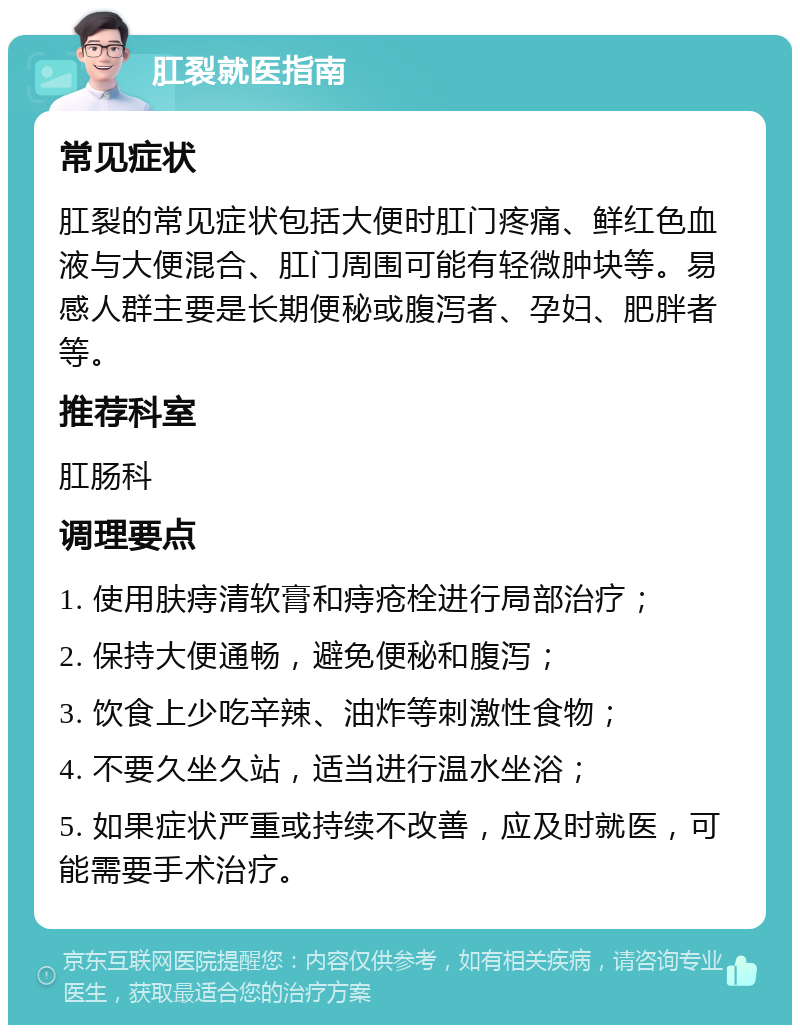 肛裂就医指南 常见症状 肛裂的常见症状包括大便时肛门疼痛、鲜红色血液与大便混合、肛门周围可能有轻微肿块等。易感人群主要是长期便秘或腹泻者、孕妇、肥胖者等。 推荐科室 肛肠科 调理要点 1. 使用肤痔清软膏和痔疮栓进行局部治疗； 2. 保持大便通畅，避免便秘和腹泻； 3. 饮食上少吃辛辣、油炸等刺激性食物； 4. 不要久坐久站，适当进行温水坐浴； 5. 如果症状严重或持续不改善，应及时就医，可能需要手术治疗。