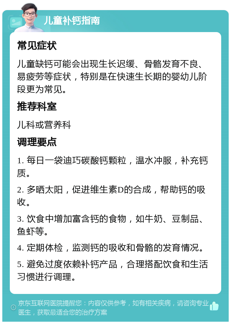 儿童补钙指南 常见症状 儿童缺钙可能会出现生长迟缓、骨骼发育不良、易疲劳等症状，特别是在快速生长期的婴幼儿阶段更为常见。 推荐科室 儿科或营养科 调理要点 1. 每日一袋迪巧碳酸钙颗粒，温水冲服，补充钙质。 2. 多晒太阳，促进维生素D的合成，帮助钙的吸收。 3. 饮食中增加富含钙的食物，如牛奶、豆制品、鱼虾等。 4. 定期体检，监测钙的吸收和骨骼的发育情况。 5. 避免过度依赖补钙产品，合理搭配饮食和生活习惯进行调理。