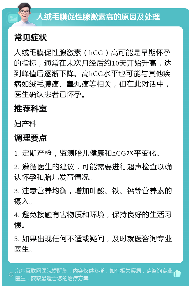 人绒毛膜促性腺激素高的原因及处理 常见症状 人绒毛膜促性腺激素（hCG）高可能是早期怀孕的指标，通常在末次月经后约10天开始升高，达到峰值后逐渐下降。高hCG水平也可能与其他疾病如绒毛膜癌、睾丸癌等相关，但在此对话中，医生确认患者已怀孕。 推荐科室 妇产科 调理要点 1. 定期产检，监测胎儿健康和hCG水平变化。 2. 遵循医生的建议，可能需要进行超声检查以确认怀孕和胎儿发育情况。 3. 注意营养均衡，增加叶酸、铁、钙等营养素的摄入。 4. 避免接触有害物质和环境，保持良好的生活习惯。 5. 如果出现任何不适或疑问，及时就医咨询专业医生。