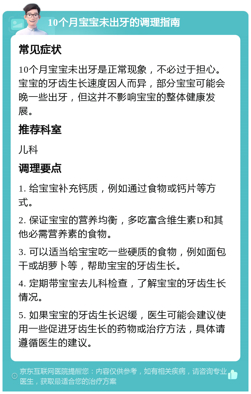 10个月宝宝未出牙的调理指南 常见症状 10个月宝宝未出牙是正常现象，不必过于担心。宝宝的牙齿生长速度因人而异，部分宝宝可能会晚一些出牙，但这并不影响宝宝的整体健康发展。 推荐科室 儿科 调理要点 1. 给宝宝补充钙质，例如通过食物或钙片等方式。 2. 保证宝宝的营养均衡，多吃富含维生素D和其他必需营养素的食物。 3. 可以适当给宝宝吃一些硬质的食物，例如面包干或胡萝卜等，帮助宝宝的牙齿生长。 4. 定期带宝宝去儿科检查，了解宝宝的牙齿生长情况。 5. 如果宝宝的牙齿生长迟缓，医生可能会建议使用一些促进牙齿生长的药物或治疗方法，具体请遵循医生的建议。