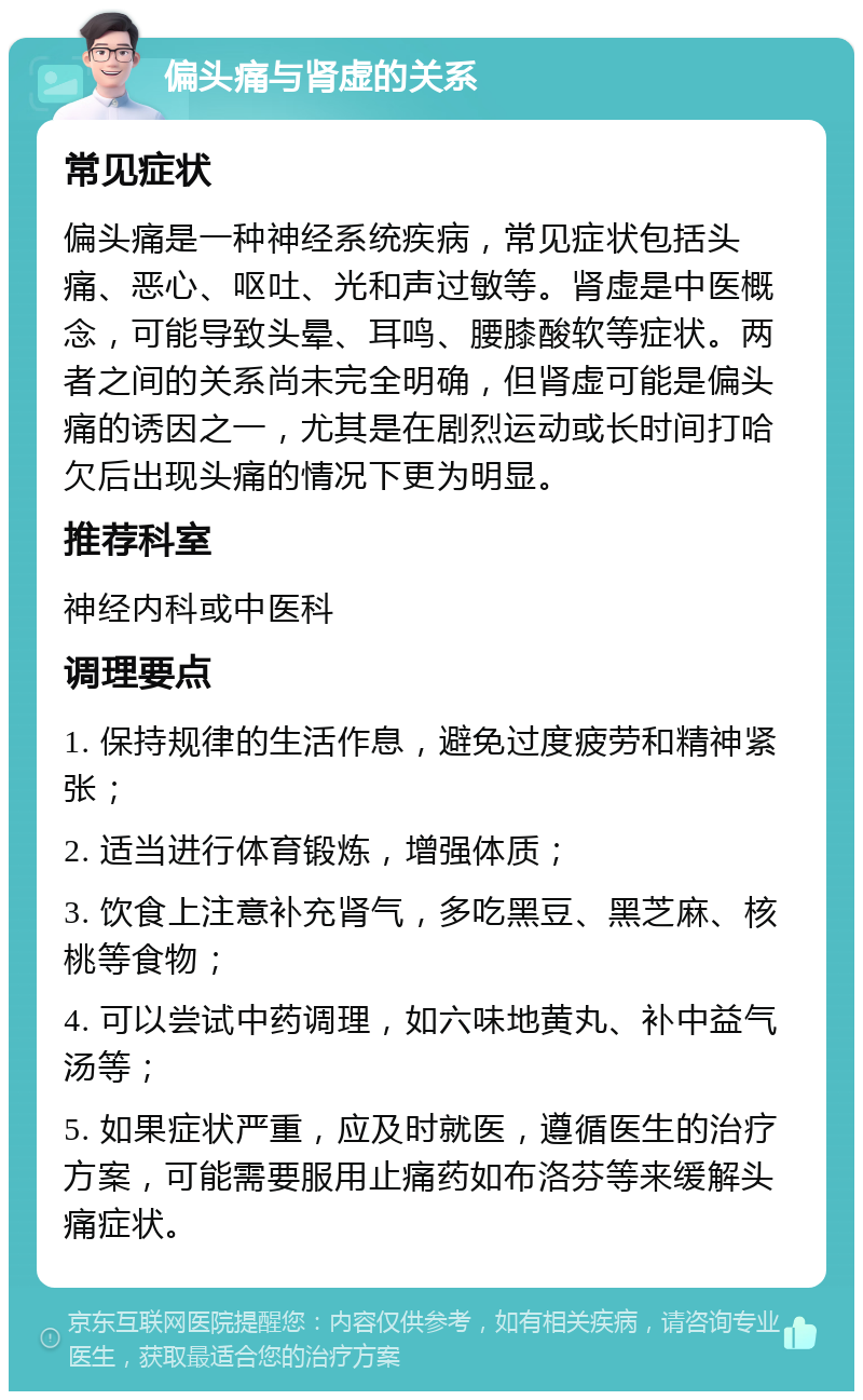 偏头痛与肾虚的关系 常见症状 偏头痛是一种神经系统疾病，常见症状包括头痛、恶心、呕吐、光和声过敏等。肾虚是中医概念，可能导致头晕、耳鸣、腰膝酸软等症状。两者之间的关系尚未完全明确，但肾虚可能是偏头痛的诱因之一，尤其是在剧烈运动或长时间打哈欠后出现头痛的情况下更为明显。 推荐科室 神经内科或中医科 调理要点 1. 保持规律的生活作息，避免过度疲劳和精神紧张； 2. 适当进行体育锻炼，增强体质； 3. 饮食上注意补充肾气，多吃黑豆、黑芝麻、核桃等食物； 4. 可以尝试中药调理，如六味地黄丸、补中益气汤等； 5. 如果症状严重，应及时就医，遵循医生的治疗方案，可能需要服用止痛药如布洛芬等来缓解头痛症状。