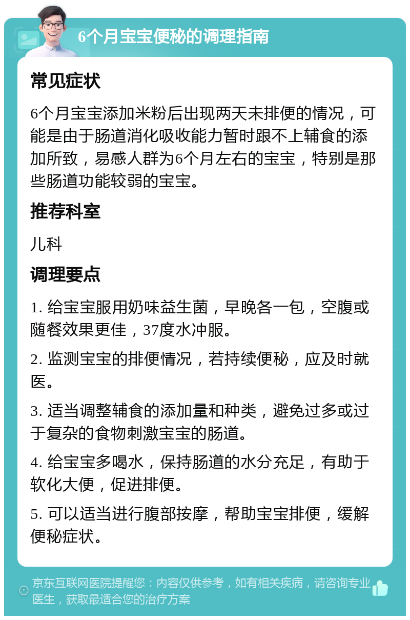 6个月宝宝便秘的调理指南 常见症状 6个月宝宝添加米粉后出现两天未排便的情况，可能是由于肠道消化吸收能力暂时跟不上辅食的添加所致，易感人群为6个月左右的宝宝，特别是那些肠道功能较弱的宝宝。 推荐科室 儿科 调理要点 1. 给宝宝服用奶味益生菌，早晚各一包，空腹或随餐效果更佳，37度水冲服。 2. 监测宝宝的排便情况，若持续便秘，应及时就医。 3. 适当调整辅食的添加量和种类，避免过多或过于复杂的食物刺激宝宝的肠道。 4. 给宝宝多喝水，保持肠道的水分充足，有助于软化大便，促进排便。 5. 可以适当进行腹部按摩，帮助宝宝排便，缓解便秘症状。