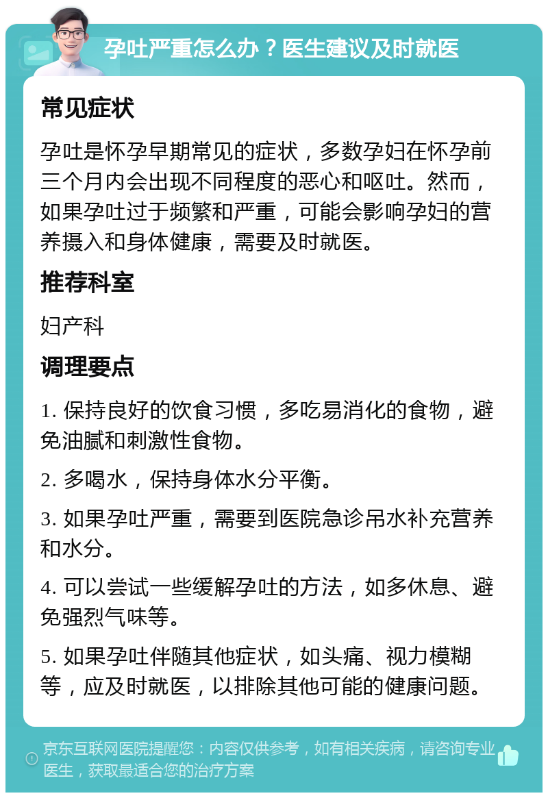 孕吐严重怎么办？医生建议及时就医 常见症状 孕吐是怀孕早期常见的症状，多数孕妇在怀孕前三个月内会出现不同程度的恶心和呕吐。然而，如果孕吐过于频繁和严重，可能会影响孕妇的营养摄入和身体健康，需要及时就医。 推荐科室 妇产科 调理要点 1. 保持良好的饮食习惯，多吃易消化的食物，避免油腻和刺激性食物。 2. 多喝水，保持身体水分平衡。 3. 如果孕吐严重，需要到医院急诊吊水补充营养和水分。 4. 可以尝试一些缓解孕吐的方法，如多休息、避免强烈气味等。 5. 如果孕吐伴随其他症状，如头痛、视力模糊等，应及时就医，以排除其他可能的健康问题。