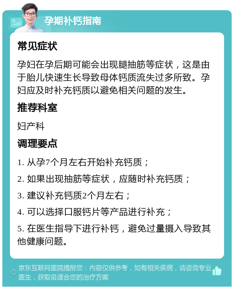 孕期补钙指南 常见症状 孕妇在孕后期可能会出现腿抽筋等症状，这是由于胎儿快速生长导致母体钙质流失过多所致。孕妇应及时补充钙质以避免相关问题的发生。 推荐科室 妇产科 调理要点 1. 从孕7个月左右开始补充钙质； 2. 如果出现抽筋等症状，应随时补充钙质； 3. 建议补充钙质2个月左右； 4. 可以选择口服钙片等产品进行补充； 5. 在医生指导下进行补钙，避免过量摄入导致其他健康问题。