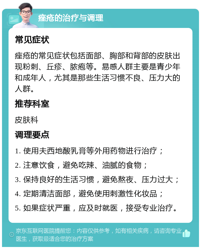 痤疮的治疗与调理 常见症状 痤疮的常见症状包括面部、胸部和背部的皮肤出现粉刺、丘疹、脓疱等。易感人群主要是青少年和成年人，尤其是那些生活习惯不良、压力大的人群。 推荐科室 皮肤科 调理要点 1. 使用夫西地酸乳膏等外用药物进行治疗； 2. 注意饮食，避免吃辣、油腻的食物； 3. 保持良好的生活习惯，避免熬夜、压力过大； 4. 定期清洁面部，避免使用刺激性化妆品； 5. 如果症状严重，应及时就医，接受专业治疗。