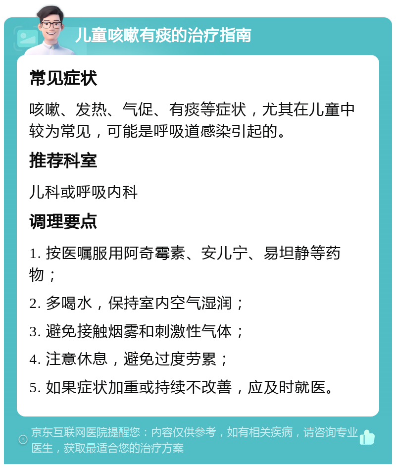 儿童咳嗽有痰的治疗指南 常见症状 咳嗽、发热、气促、有痰等症状，尤其在儿童中较为常见，可能是呼吸道感染引起的。 推荐科室 儿科或呼吸内科 调理要点 1. 按医嘱服用阿奇霉素、安儿宁、易坦静等药物； 2. 多喝水，保持室内空气湿润； 3. 避免接触烟雾和刺激性气体； 4. 注意休息，避免过度劳累； 5. 如果症状加重或持续不改善，应及时就医。