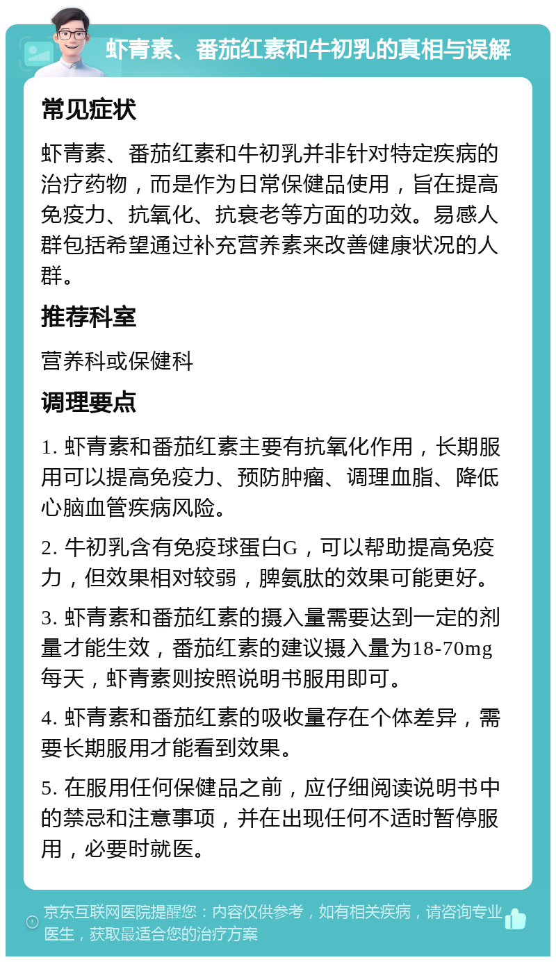 虾青素、番茄红素和牛初乳的真相与误解 常见症状 虾青素、番茄红素和牛初乳并非针对特定疾病的治疗药物，而是作为日常保健品使用，旨在提高免疫力、抗氧化、抗衰老等方面的功效。易感人群包括希望通过补充营养素来改善健康状况的人群。 推荐科室 营养科或保健科 调理要点 1. 虾青素和番茄红素主要有抗氧化作用，长期服用可以提高免疫力、预防肿瘤、调理血脂、降低心脑血管疾病风险。 2. 牛初乳含有免疫球蛋白G，可以帮助提高免疫力，但效果相对较弱，脾氨肽的效果可能更好。 3. 虾青素和番茄红素的摄入量需要达到一定的剂量才能生效，番茄红素的建议摄入量为18-70mg每天，虾青素则按照说明书服用即可。 4. 虾青素和番茄红素的吸收量存在个体差异，需要长期服用才能看到效果。 5. 在服用任何保健品之前，应仔细阅读说明书中的禁忌和注意事项，并在出现任何不适时暂停服用，必要时就医。