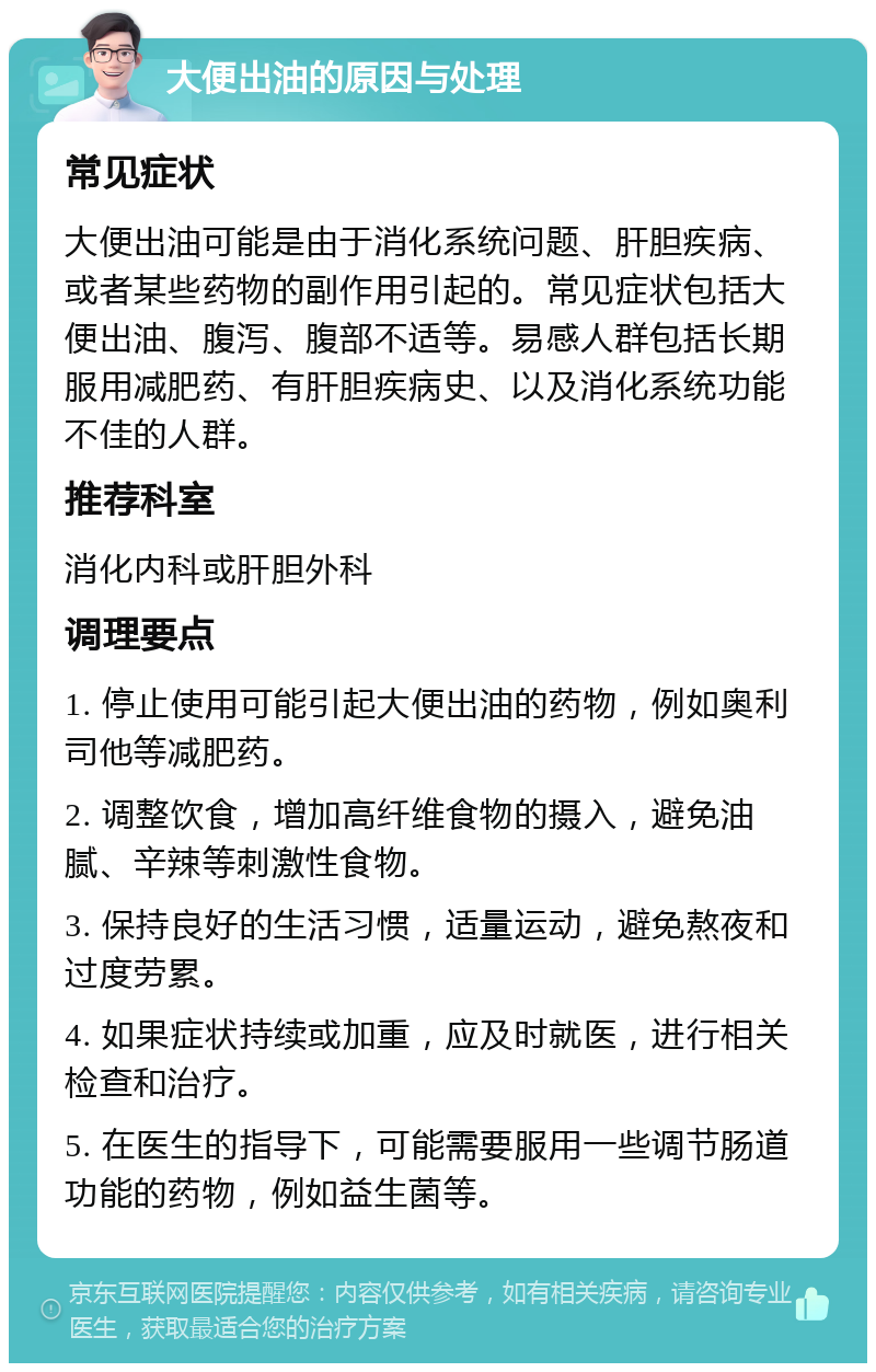 大便出油的原因与处理 常见症状 大便出油可能是由于消化系统问题、肝胆疾病、或者某些药物的副作用引起的。常见症状包括大便出油、腹泻、腹部不适等。易感人群包括长期服用减肥药、有肝胆疾病史、以及消化系统功能不佳的人群。 推荐科室 消化内科或肝胆外科 调理要点 1. 停止使用可能引起大便出油的药物，例如奥利司他等减肥药。 2. 调整饮食，增加高纤维食物的摄入，避免油腻、辛辣等刺激性食物。 3. 保持良好的生活习惯，适量运动，避免熬夜和过度劳累。 4. 如果症状持续或加重，应及时就医，进行相关检查和治疗。 5. 在医生的指导下，可能需要服用一些调节肠道功能的药物，例如益生菌等。