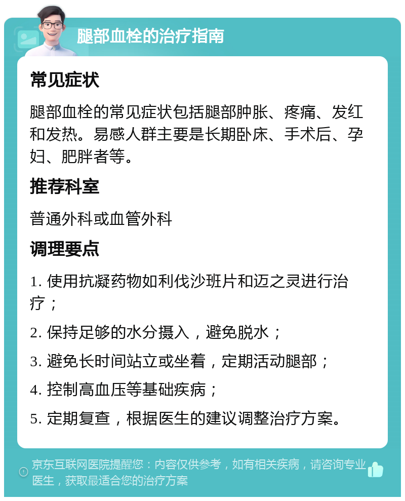 腿部血栓的治疗指南 常见症状 腿部血栓的常见症状包括腿部肿胀、疼痛、发红和发热。易感人群主要是长期卧床、手术后、孕妇、肥胖者等。 推荐科室 普通外科或血管外科 调理要点 1. 使用抗凝药物如利伐沙班片和迈之灵进行治疗； 2. 保持足够的水分摄入，避免脱水； 3. 避免长时间站立或坐着，定期活动腿部； 4. 控制高血压等基础疾病； 5. 定期复查，根据医生的建议调整治疗方案。