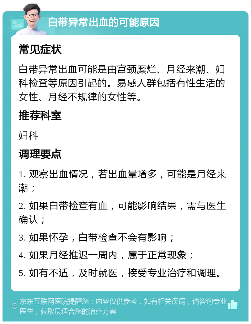 白带异常出血的可能原因 常见症状 白带异常出血可能是由宫颈糜烂、月经来潮、妇科检查等原因引起的。易感人群包括有性生活的女性、月经不规律的女性等。 推荐科室 妇科 调理要点 1. 观察出血情况，若出血量增多，可能是月经来潮； 2. 如果白带检查有血，可能影响结果，需与医生确认； 3. 如果怀孕，白带检查不会有影响； 4. 如果月经推迟一周内，属于正常现象； 5. 如有不适，及时就医，接受专业治疗和调理。