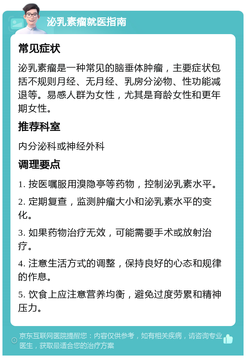 泌乳素瘤就医指南 常见症状 泌乳素瘤是一种常见的脑垂体肿瘤，主要症状包括不规则月经、无月经、乳房分泌物、性功能减退等。易感人群为女性，尤其是育龄女性和更年期女性。 推荐科室 内分泌科或神经外科 调理要点 1. 按医嘱服用溴隐亭等药物，控制泌乳素水平。 2. 定期复查，监测肿瘤大小和泌乳素水平的变化。 3. 如果药物治疗无效，可能需要手术或放射治疗。 4. 注意生活方式的调整，保持良好的心态和规律的作息。 5. 饮食上应注意营养均衡，避免过度劳累和精神压力。