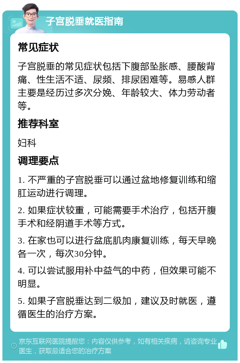 子宫脱垂就医指南 常见症状 子宫脱垂的常见症状包括下腹部坠胀感、腰酸背痛、性生活不适、尿频、排尿困难等。易感人群主要是经历过多次分娩、年龄较大、体力劳动者等。 推荐科室 妇科 调理要点 1. 不严重的子宫脱垂可以通过盆地修复训练和缩肛运动进行调理。 2. 如果症状较重，可能需要手术治疗，包括开腹手术和经阴道手术等方式。 3. 在家也可以进行盆底肌肉康复训练，每天早晚各一次，每次30分钟。 4. 可以尝试服用补中益气的中药，但效果可能不明显。 5. 如果子宫脱垂达到二级加，建议及时就医，遵循医生的治疗方案。