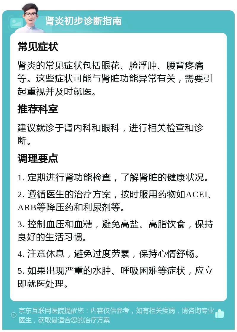 肾炎初步诊断指南 常见症状 肾炎的常见症状包括眼花、脸浮肿、腰背疼痛等。这些症状可能与肾脏功能异常有关，需要引起重视并及时就医。 推荐科室 建议就诊于肾内科和眼科，进行相关检查和诊断。 调理要点 1. 定期进行肾功能检查，了解肾脏的健康状况。 2. 遵循医生的治疗方案，按时服用药物如ACEI、ARB等降压药和利尿剂等。 3. 控制血压和血糖，避免高盐、高脂饮食，保持良好的生活习惯。 4. 注意休息，避免过度劳累，保持心情舒畅。 5. 如果出现严重的水肿、呼吸困难等症状，应立即就医处理。