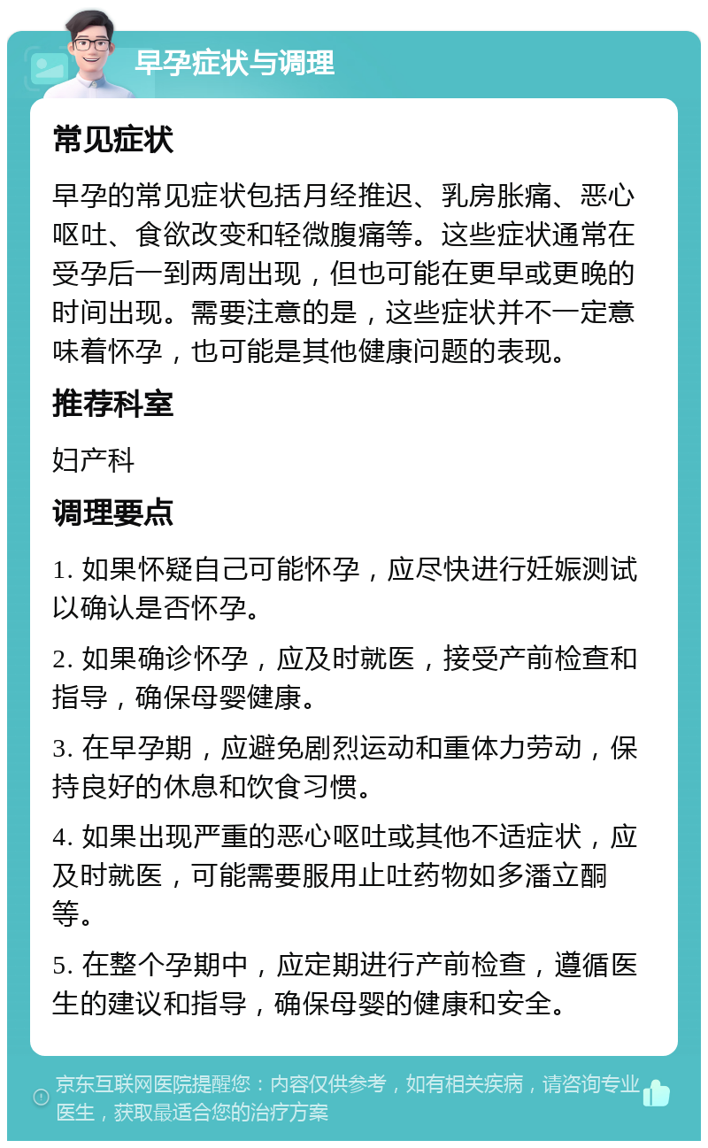 早孕症状与调理 常见症状 早孕的常见症状包括月经推迟、乳房胀痛、恶心呕吐、食欲改变和轻微腹痛等。这些症状通常在受孕后一到两周出现，但也可能在更早或更晚的时间出现。需要注意的是，这些症状并不一定意味着怀孕，也可能是其他健康问题的表现。 推荐科室 妇产科 调理要点 1. 如果怀疑自己可能怀孕，应尽快进行妊娠测试以确认是否怀孕。 2. 如果确诊怀孕，应及时就医，接受产前检查和指导，确保母婴健康。 3. 在早孕期，应避免剧烈运动和重体力劳动，保持良好的休息和饮食习惯。 4. 如果出现严重的恶心呕吐或其他不适症状，应及时就医，可能需要服用止吐药物如多潘立酮等。 5. 在整个孕期中，应定期进行产前检查，遵循医生的建议和指导，确保母婴的健康和安全。