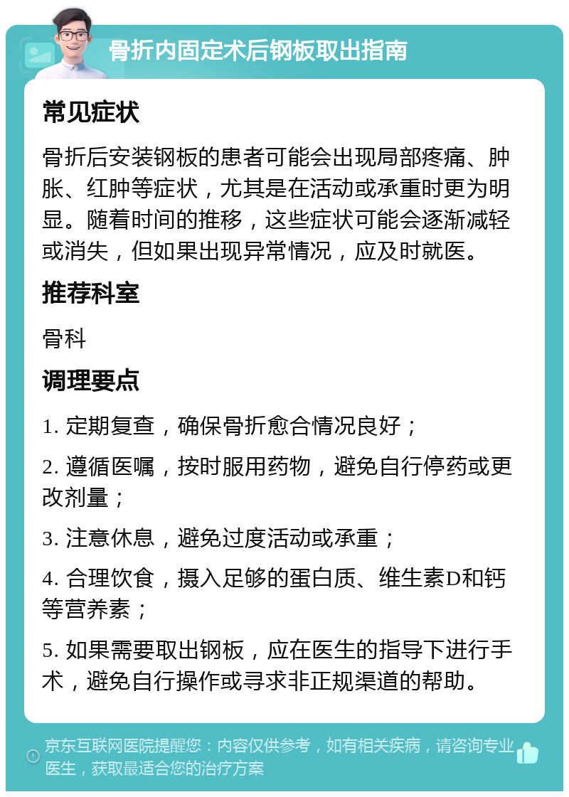 骨折内固定术后钢板取出指南 常见症状 骨折后安装钢板的患者可能会出现局部疼痛、肿胀、红肿等症状，尤其是在活动或承重时更为明显。随着时间的推移，这些症状可能会逐渐减轻或消失，但如果出现异常情况，应及时就医。 推荐科室 骨科 调理要点 1. 定期复查，确保骨折愈合情况良好； 2. 遵循医嘱，按时服用药物，避免自行停药或更改剂量； 3. 注意休息，避免过度活动或承重； 4. 合理饮食，摄入足够的蛋白质、维生素D和钙等营养素； 5. 如果需要取出钢板，应在医生的指导下进行手术，避免自行操作或寻求非正规渠道的帮助。