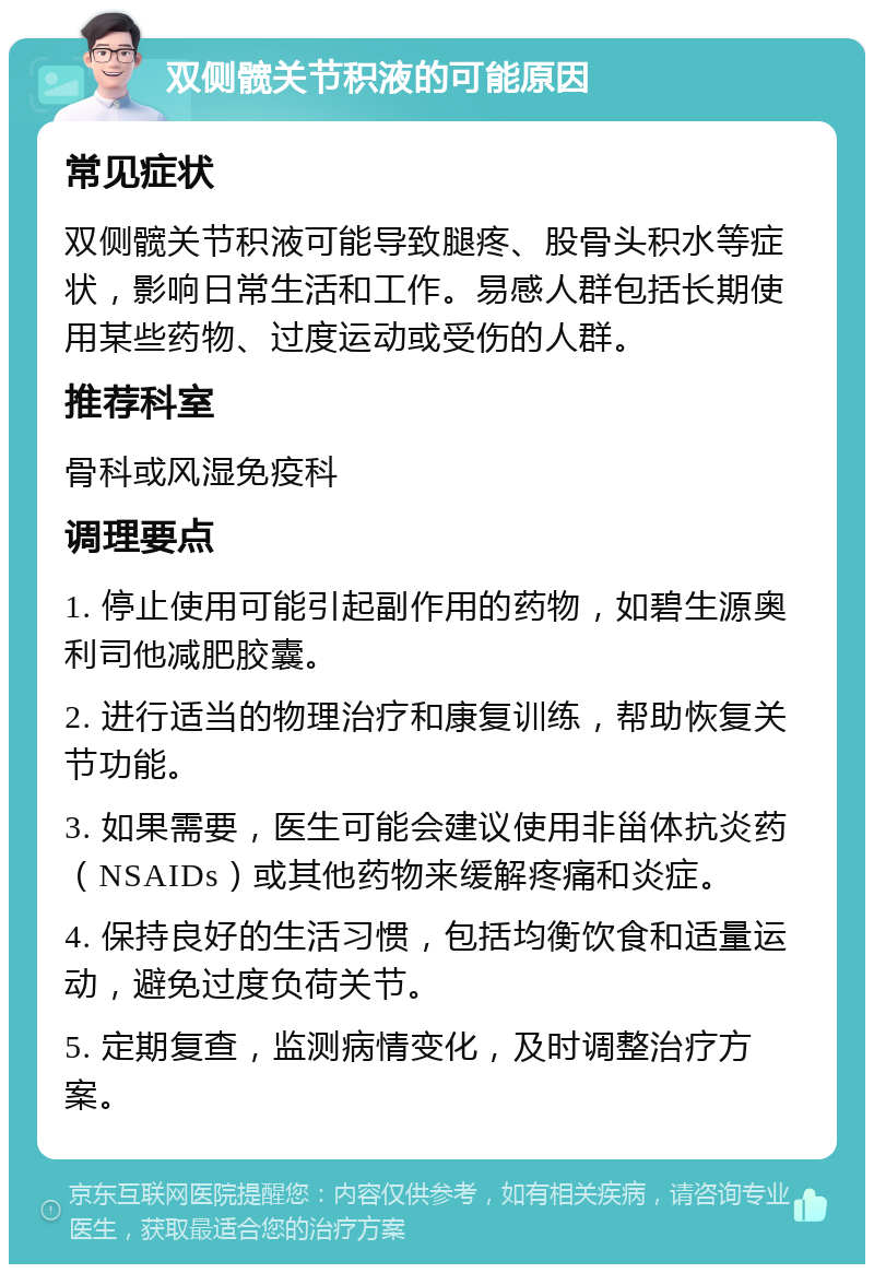 双侧髋关节积液的可能原因 常见症状 双侧髋关节积液可能导致腿疼、股骨头积水等症状，影响日常生活和工作。易感人群包括长期使用某些药物、过度运动或受伤的人群。 推荐科室 骨科或风湿免疫科 调理要点 1. 停止使用可能引起副作用的药物，如碧生源奥利司他减肥胶囊。 2. 进行适当的物理治疗和康复训练，帮助恢复关节功能。 3. 如果需要，医生可能会建议使用非甾体抗炎药（NSAIDs）或其他药物来缓解疼痛和炎症。 4. 保持良好的生活习惯，包括均衡饮食和适量运动，避免过度负荷关节。 5. 定期复查，监测病情变化，及时调整治疗方案。