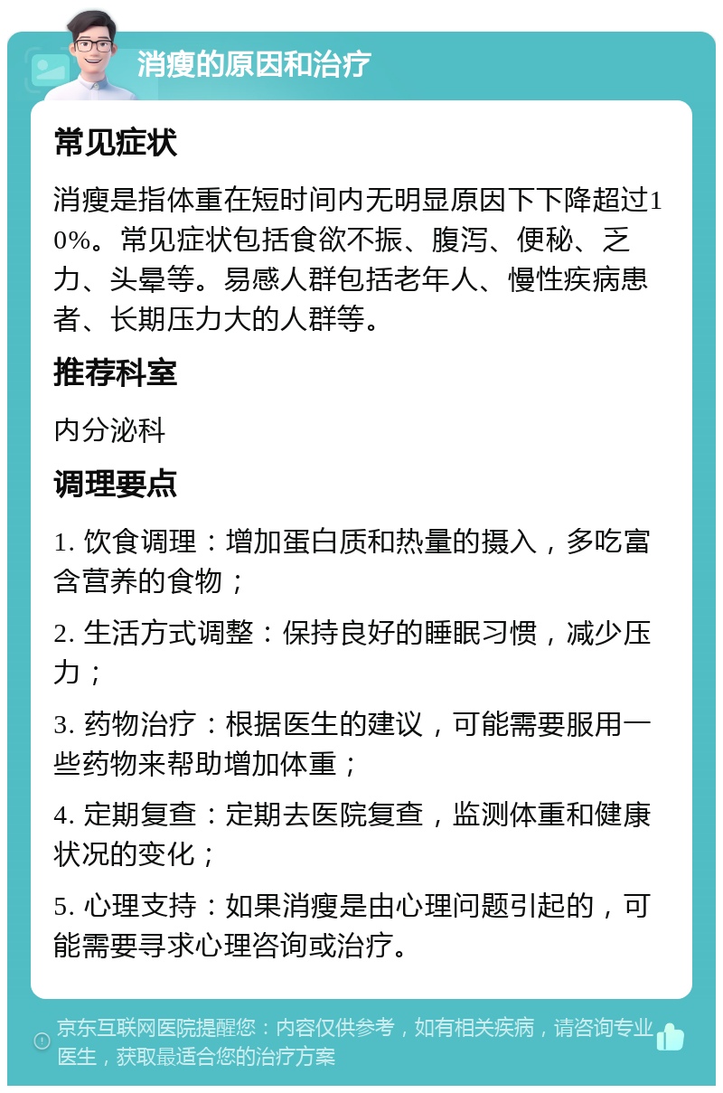 消瘦的原因和治疗 常见症状 消瘦是指体重在短时间内无明显原因下下降超过10%。常见症状包括食欲不振、腹泻、便秘、乏力、头晕等。易感人群包括老年人、慢性疾病患者、长期压力大的人群等。 推荐科室 内分泌科 调理要点 1. 饮食调理：增加蛋白质和热量的摄入，多吃富含营养的食物； 2. 生活方式调整：保持良好的睡眠习惯，减少压力； 3. 药物治疗：根据医生的建议，可能需要服用一些药物来帮助增加体重； 4. 定期复查：定期去医院复查，监测体重和健康状况的变化； 5. 心理支持：如果消瘦是由心理问题引起的，可能需要寻求心理咨询或治疗。