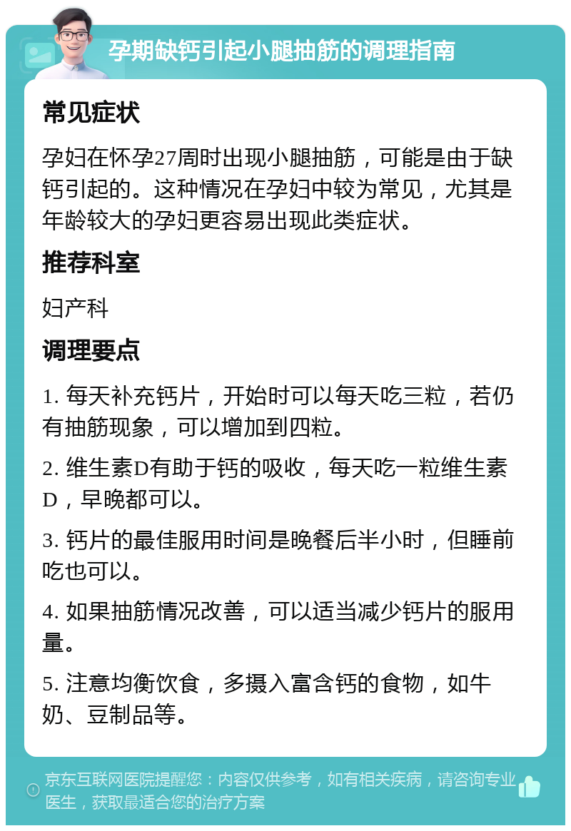 孕期缺钙引起小腿抽筋的调理指南 常见症状 孕妇在怀孕27周时出现小腿抽筋，可能是由于缺钙引起的。这种情况在孕妇中较为常见，尤其是年龄较大的孕妇更容易出现此类症状。 推荐科室 妇产科 调理要点 1. 每天补充钙片，开始时可以每天吃三粒，若仍有抽筋现象，可以增加到四粒。 2. 维生素D有助于钙的吸收，每天吃一粒维生素D，早晚都可以。 3. 钙片的最佳服用时间是晚餐后半小时，但睡前吃也可以。 4. 如果抽筋情况改善，可以适当减少钙片的服用量。 5. 注意均衡饮食，多摄入富含钙的食物，如牛奶、豆制品等。