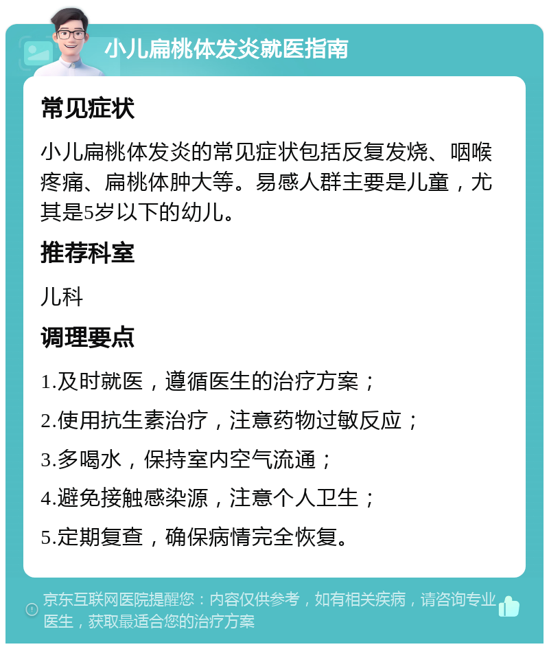 小儿扁桃体发炎就医指南 常见症状 小儿扁桃体发炎的常见症状包括反复发烧、咽喉疼痛、扁桃体肿大等。易感人群主要是儿童，尤其是5岁以下的幼儿。 推荐科室 儿科 调理要点 1.及时就医，遵循医生的治疗方案； 2.使用抗生素治疗，注意药物过敏反应； 3.多喝水，保持室内空气流通； 4.避免接触感染源，注意个人卫生； 5.定期复查，确保病情完全恢复。