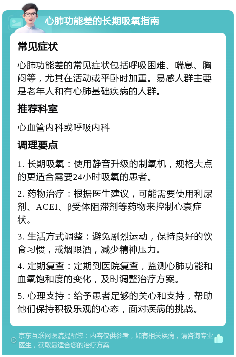 心肺功能差的长期吸氧指南 常见症状 心肺功能差的常见症状包括呼吸困难、喘息、胸闷等，尤其在活动或平卧时加重。易感人群主要是老年人和有心肺基础疾病的人群。 推荐科室 心血管内科或呼吸内科 调理要点 1. 长期吸氧：使用静音升级的制氧机，规格大点的更适合需要24小时吸氧的患者。 2. 药物治疗：根据医生建议，可能需要使用利尿剂、ACEI、β受体阻滞剂等药物来控制心衰症状。 3. 生活方式调整：避免剧烈运动，保持良好的饮食习惯，戒烟限酒，减少精神压力。 4. 定期复查：定期到医院复查，监测心肺功能和血氧饱和度的变化，及时调整治疗方案。 5. 心理支持：给予患者足够的关心和支持，帮助他们保持积极乐观的心态，面对疾病的挑战。