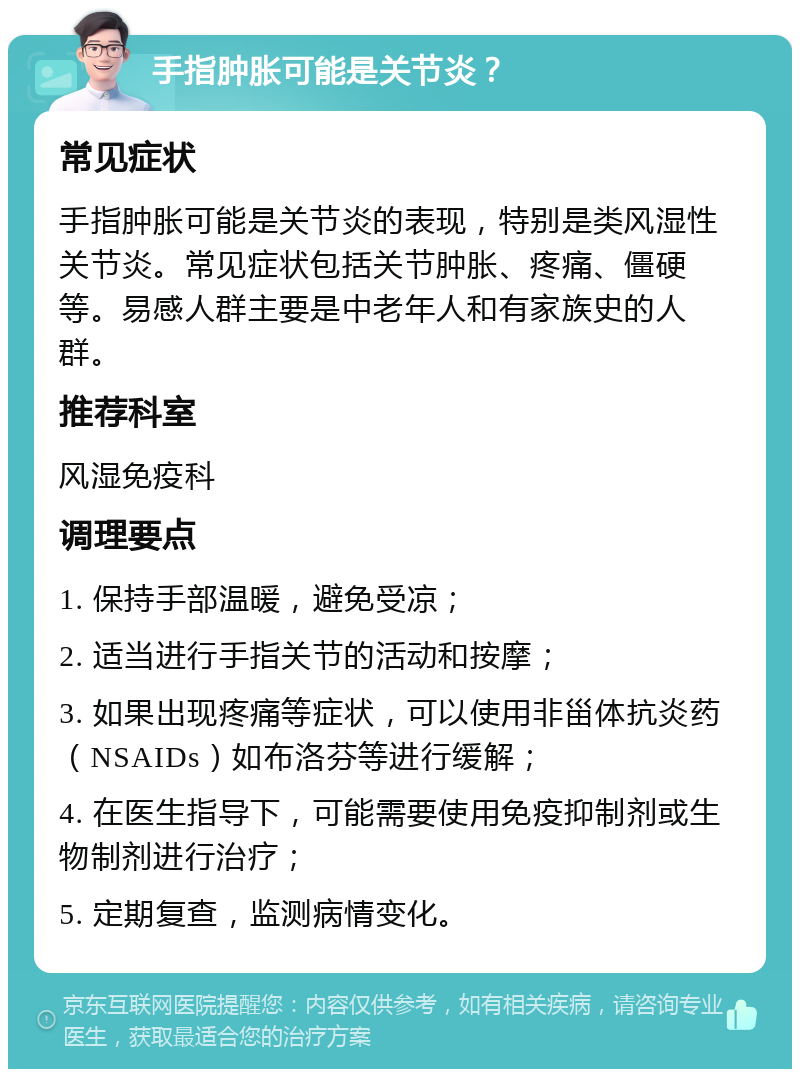 手指肿胀可能是关节炎？ 常见症状 手指肿胀可能是关节炎的表现，特别是类风湿性关节炎。常见症状包括关节肿胀、疼痛、僵硬等。易感人群主要是中老年人和有家族史的人群。 推荐科室 风湿免疫科 调理要点 1. 保持手部温暖，避免受凉； 2. 适当进行手指关节的活动和按摩； 3. 如果出现疼痛等症状，可以使用非甾体抗炎药（NSAIDs）如布洛芬等进行缓解； 4. 在医生指导下，可能需要使用免疫抑制剂或生物制剂进行治疗； 5. 定期复查，监测病情变化。