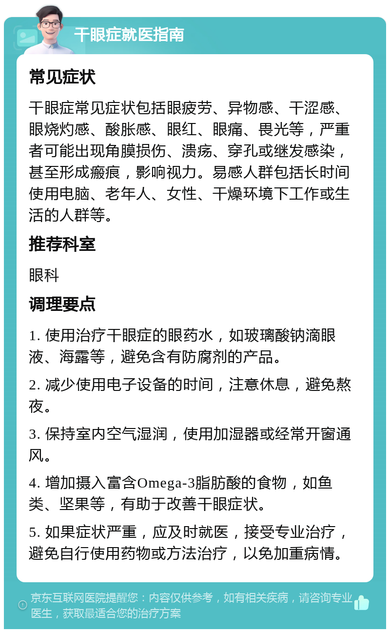 干眼症就医指南 常见症状 干眼症常见症状包括眼疲劳、异物感、干涩感、眼烧灼感、酸胀感、眼红、眼痛、畏光等，严重者可能出现角膜损伤、溃疡、穿孔或继发感染，甚至形成瘢痕，影响视力。易感人群包括长时间使用电脑、老年人、女性、干燥环境下工作或生活的人群等。 推荐科室 眼科 调理要点 1. 使用治疗干眼症的眼药水，如玻璃酸钠滴眼液、海露等，避免含有防腐剂的产品。 2. 减少使用电子设备的时间，注意休息，避免熬夜。 3. 保持室内空气湿润，使用加湿器或经常开窗通风。 4. 增加摄入富含Omega-3脂肪酸的食物，如鱼类、坚果等，有助于改善干眼症状。 5. 如果症状严重，应及时就医，接受专业治疗，避免自行使用药物或方法治疗，以免加重病情。