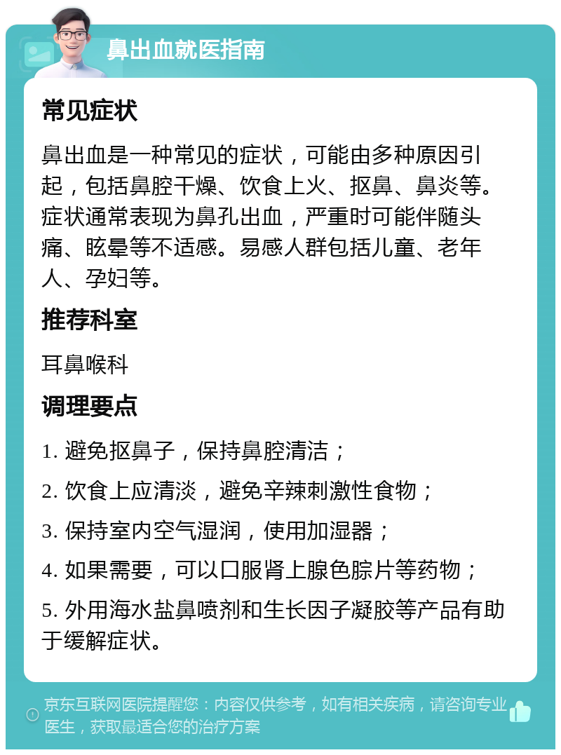 鼻出血就医指南 常见症状 鼻出血是一种常见的症状，可能由多种原因引起，包括鼻腔干燥、饮食上火、抠鼻、鼻炎等。症状通常表现为鼻孔出血，严重时可能伴随头痛、眩晕等不适感。易感人群包括儿童、老年人、孕妇等。 推荐科室 耳鼻喉科 调理要点 1. 避免抠鼻子，保持鼻腔清洁； 2. 饮食上应清淡，避免辛辣刺激性食物； 3. 保持室内空气湿润，使用加湿器； 4. 如果需要，可以口服肾上腺色腙片等药物； 5. 外用海水盐鼻喷剂和生长因子凝胶等产品有助于缓解症状。