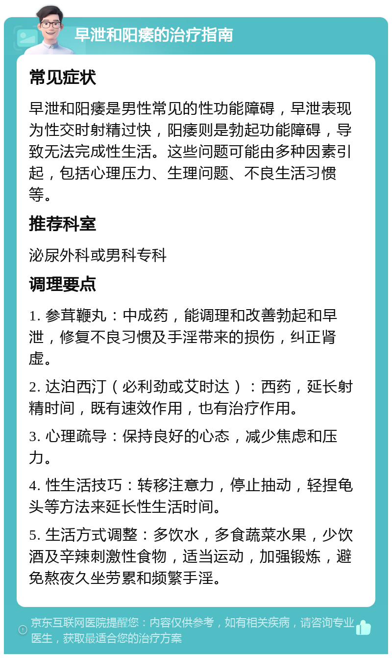 早泄和阳痿的治疗指南 常见症状 早泄和阳痿是男性常见的性功能障碍，早泄表现为性交时射精过快，阳痿则是勃起功能障碍，导致无法完成性生活。这些问题可能由多种因素引起，包括心理压力、生理问题、不良生活习惯等。 推荐科室 泌尿外科或男科专科 调理要点 1. 参茸鞭丸：中成药，能调理和改善勃起和早泄，修复不良习惯及手淫带来的损伤，纠正肾虚。 2. 达泊西汀（必利劲或艾时达）：西药，延长射精时间，既有速效作用，也有治疗作用。 3. 心理疏导：保持良好的心态，减少焦虑和压力。 4. 性生活技巧：转移注意力，停止抽动，轻捏龟头等方法来延长性生活时间。 5. 生活方式调整：多饮水，多食蔬菜水果，少饮酒及辛辣刺激性食物，适当运动，加强锻炼，避免熬夜久坐劳累和频繁手淫。