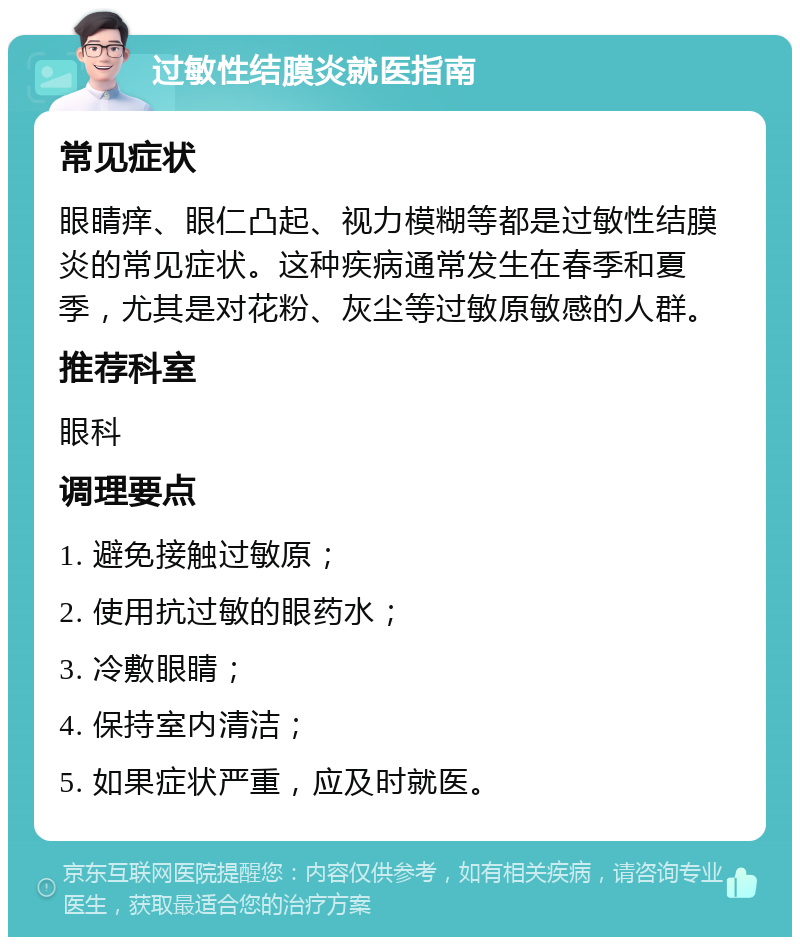 过敏性结膜炎就医指南 常见症状 眼睛痒、眼仁凸起、视力模糊等都是过敏性结膜炎的常见症状。这种疾病通常发生在春季和夏季，尤其是对花粉、灰尘等过敏原敏感的人群。 推荐科室 眼科 调理要点 1. 避免接触过敏原； 2. 使用抗过敏的眼药水； 3. 冷敷眼睛； 4. 保持室内清洁； 5. 如果症状严重，应及时就医。