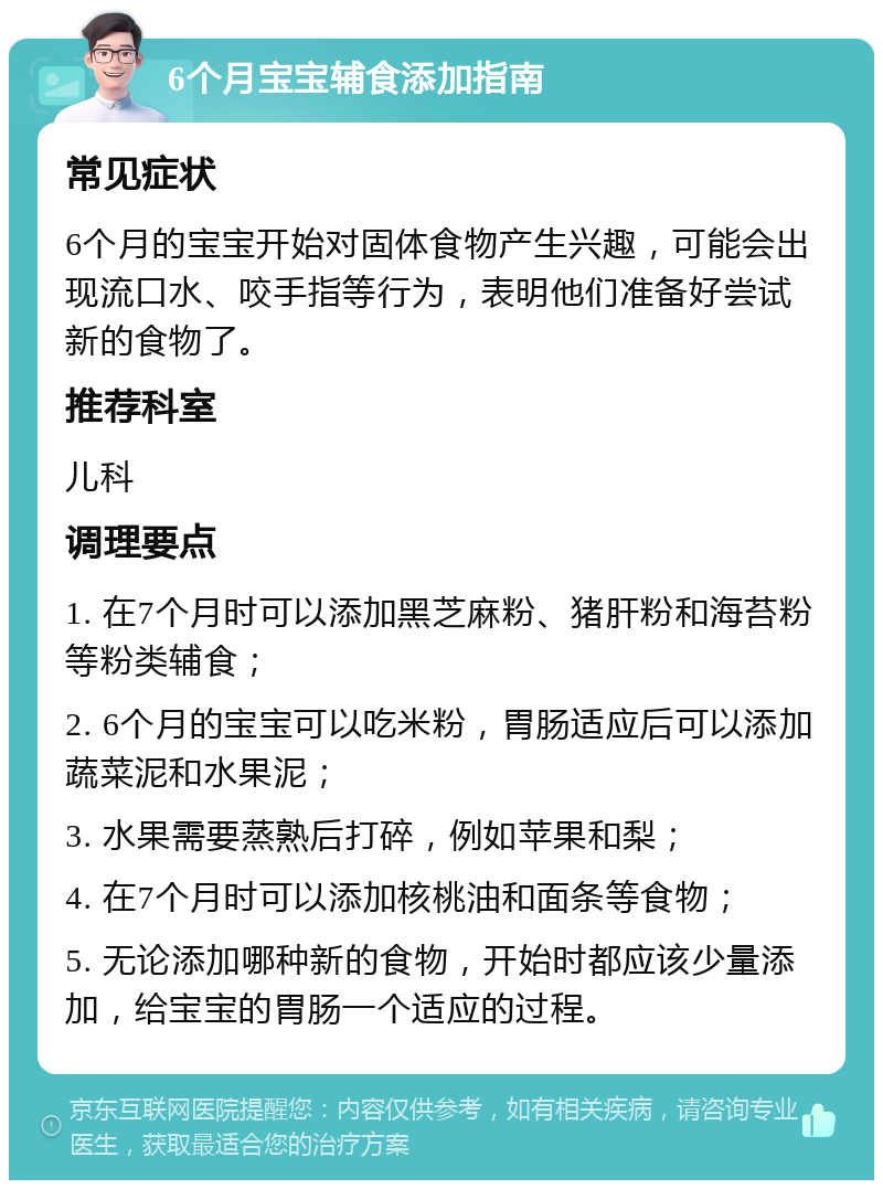 6个月宝宝辅食添加指南 常见症状 6个月的宝宝开始对固体食物产生兴趣，可能会出现流口水、咬手指等行为，表明他们准备好尝试新的食物了。 推荐科室 儿科 调理要点 1. 在7个月时可以添加黑芝麻粉、猪肝粉和海苔粉等粉类辅食； 2. 6个月的宝宝可以吃米粉，胃肠适应后可以添加蔬菜泥和水果泥； 3. 水果需要蒸熟后打碎，例如苹果和梨； 4. 在7个月时可以添加核桃油和面条等食物； 5. 无论添加哪种新的食物，开始时都应该少量添加，给宝宝的胃肠一个适应的过程。