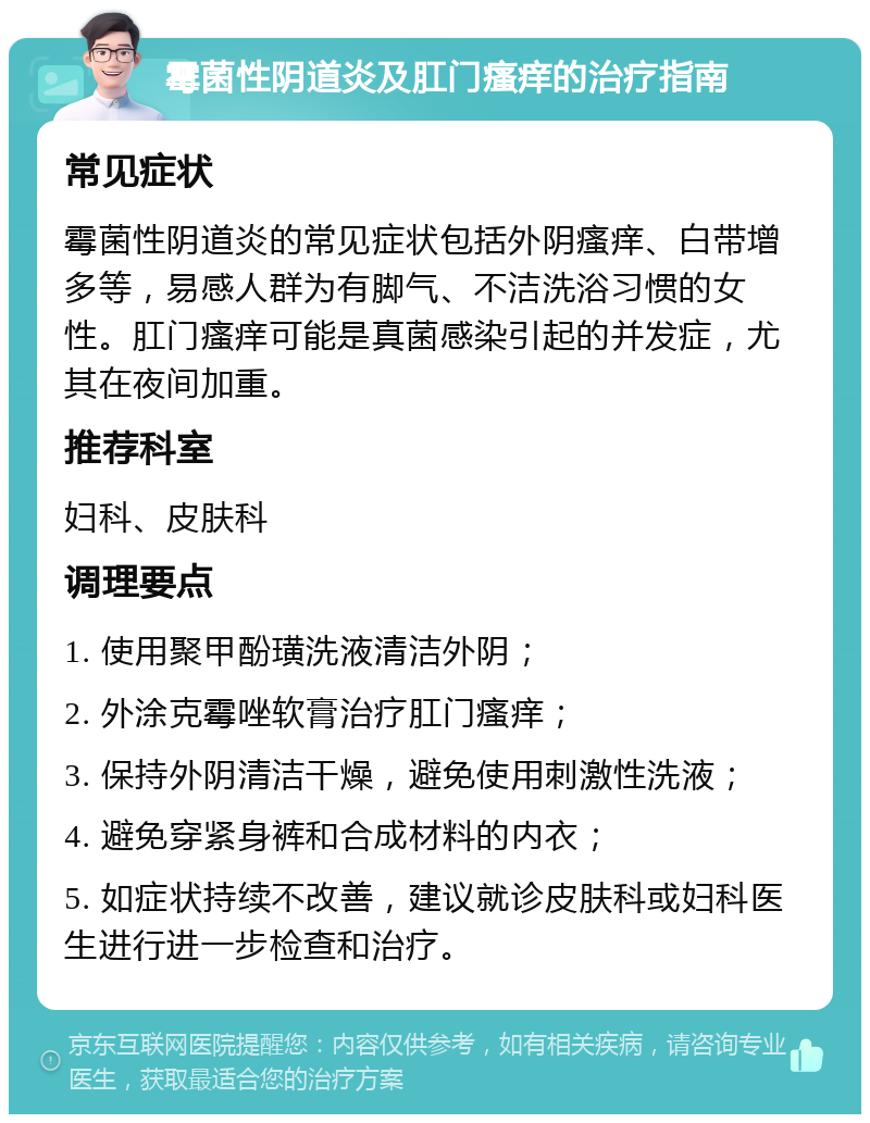 霉菌性阴道炎及肛门瘙痒的治疗指南 常见症状 霉菌性阴道炎的常见症状包括外阴瘙痒、白带增多等，易感人群为有脚气、不洁洗浴习惯的女性。肛门瘙痒可能是真菌感染引起的并发症，尤其在夜间加重。 推荐科室 妇科、皮肤科 调理要点 1. 使用聚甲酚璜洗液清洁外阴； 2. 外涂克霉唑软膏治疗肛门瘙痒； 3. 保持外阴清洁干燥，避免使用刺激性洗液； 4. 避免穿紧身裤和合成材料的内衣； 5. 如症状持续不改善，建议就诊皮肤科或妇科医生进行进一步检查和治疗。