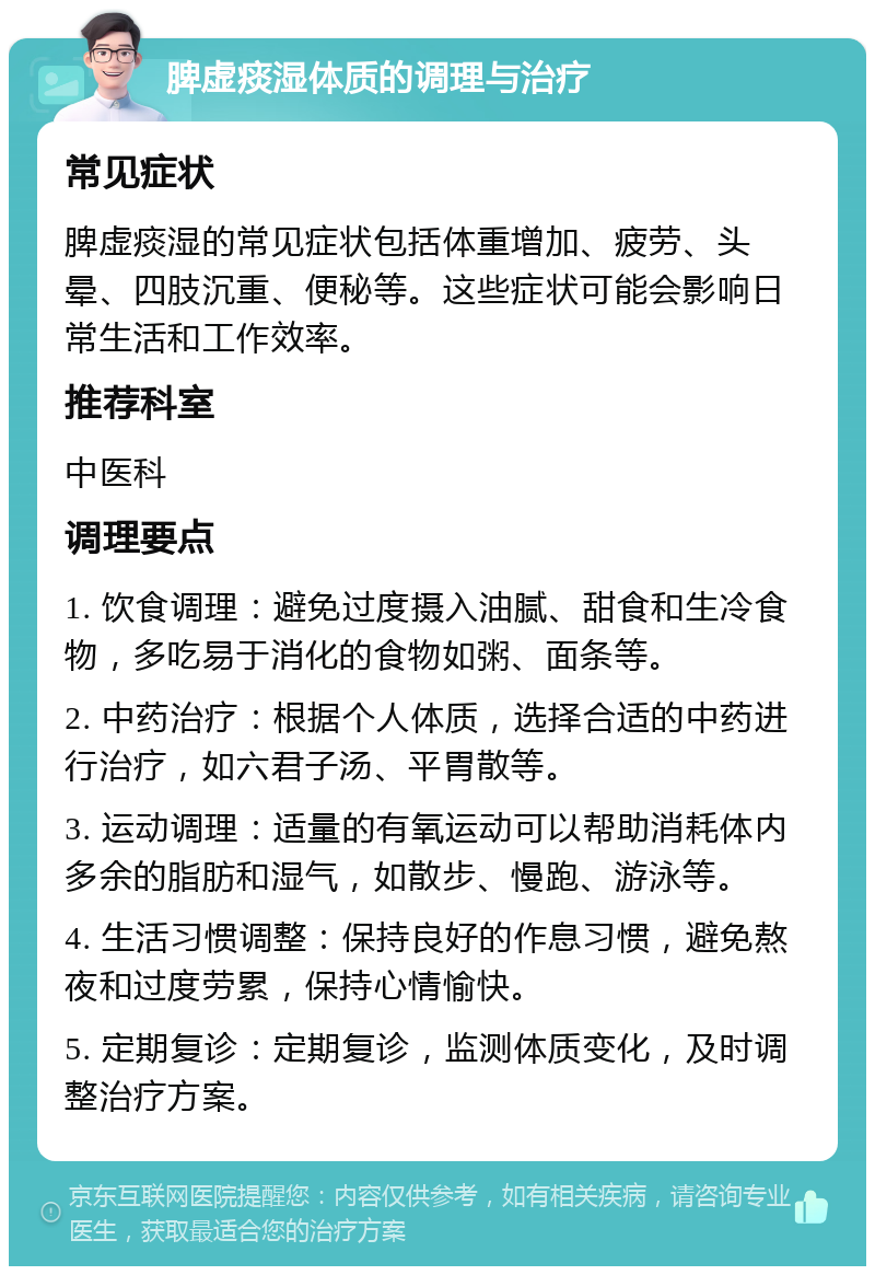 脾虚痰湿体质的调理与治疗 常见症状 脾虚痰湿的常见症状包括体重增加、疲劳、头晕、四肢沉重、便秘等。这些症状可能会影响日常生活和工作效率。 推荐科室 中医科 调理要点 1. 饮食调理：避免过度摄入油腻、甜食和生冷食物，多吃易于消化的食物如粥、面条等。 2. 中药治疗：根据个人体质，选择合适的中药进行治疗，如六君子汤、平胃散等。 3. 运动调理：适量的有氧运动可以帮助消耗体内多余的脂肪和湿气，如散步、慢跑、游泳等。 4. 生活习惯调整：保持良好的作息习惯，避免熬夜和过度劳累，保持心情愉快。 5. 定期复诊：定期复诊，监测体质变化，及时调整治疗方案。